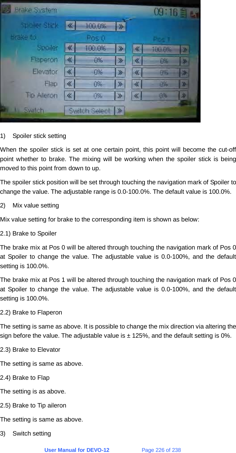 User Manual for DEVO-12             Page 226 of 238  1)  Spoiler stick setting When the spoiler stick is set at one certain point, this point will become the cut-off point whether to brake. The mixing will be working when the spoiler stick is being moved to this point from down to up. The spoiler stick position will be set through touching the navigation mark of Spoiler to change the value. The adjustable range is 0.0-100.0%. The default value is 100.0%. 2) Mix value setting Mix value setting for brake to the corresponding item is shown as below: 2.1) Brake to Spoiler The brake mix at Pos 0 will be altered through touching the navigation mark of Pos 0 at Spoiler to change the value. The adjustable value is 0.0-100%, and the default setting is 100.0%. The brake mix at Pos 1 will be altered through touching the navigation mark of Pos 0 at Spoiler to change the value. The adjustable value is 0.0-100%, and the default setting is 100.0%. 2.2) Brake to Flaperon The setting is same as above. It is possible to change the mix direction via altering the sign before the value. The adjustable value is ± 125%, and the default setting is 0%. 2.3) Brake to Elevator The setting is same as above. 2.4) Brake to Flap The setting is as above. 2.5) Brake to Tip aileron The setting is same as above. 3) Switch setting 