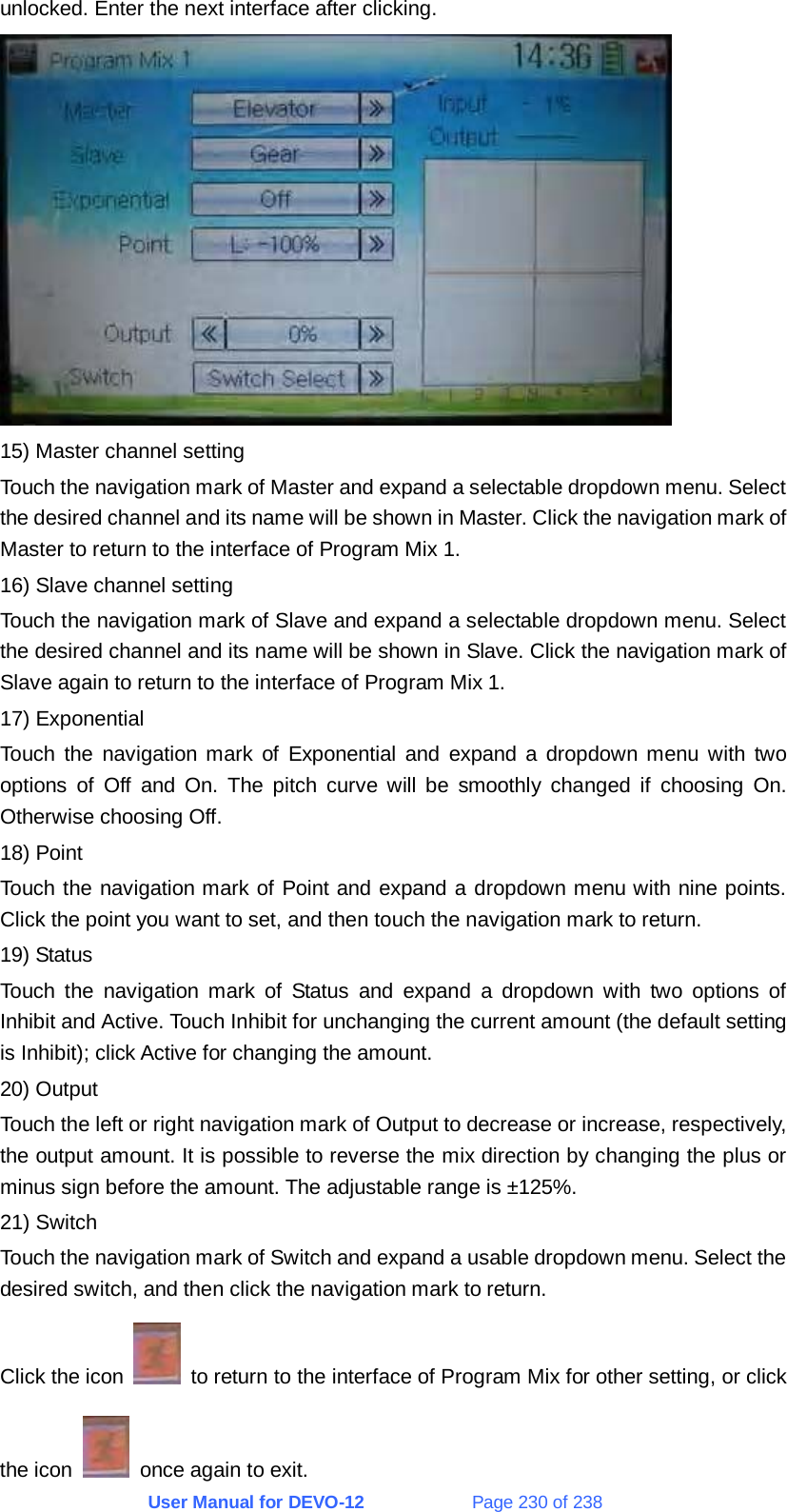 User Manual for DEVO-12             Page 230 of 238 unlocked. Enter the next interface after clicking.  15) Master channel setting Touch the navigation mark of Master and expand a selectable dropdown menu. Select the desired channel and its name will be shown in Master. Click the navigation mark of Master to return to the interface of Program Mix 1. 16) Slave channel setting Touch the navigation mark of Slave and expand a selectable dropdown menu. Select the desired channel and its name will be shown in Slave. Click the navigation mark of Slave again to return to the interface of Program Mix 1. 17) Exponential Touch the navigation mark of Exponential and expand a dropdown menu with two options of Off and On. The pitch curve will be smoothly changed if choosing On. Otherwise choosing Off. 18) Point Touch the navigation mark of Point and expand a dropdown menu with nine points. Click the point you want to set, and then touch the navigation mark to return. 19) Status Touch the navigation mark of Status and expand a dropdown with two options of Inhibit and Active. Touch Inhibit for unchanging the current amount (the default setting is Inhibit); click Active for changing the amount. 20) Output Touch the left or right navigation mark of Output to decrease or increase, respectively, the output amount. It is possible to reverse the mix direction by changing the plus or minus sign before the amount. The adjustable range is ±125%. 21) Switch Touch the navigation mark of Switch and expand a usable dropdown menu. Select the desired switch, and then click the navigation mark to return. Click the icon    to return to the interface of Program Mix for other setting, or click the icon    once again to exit. 