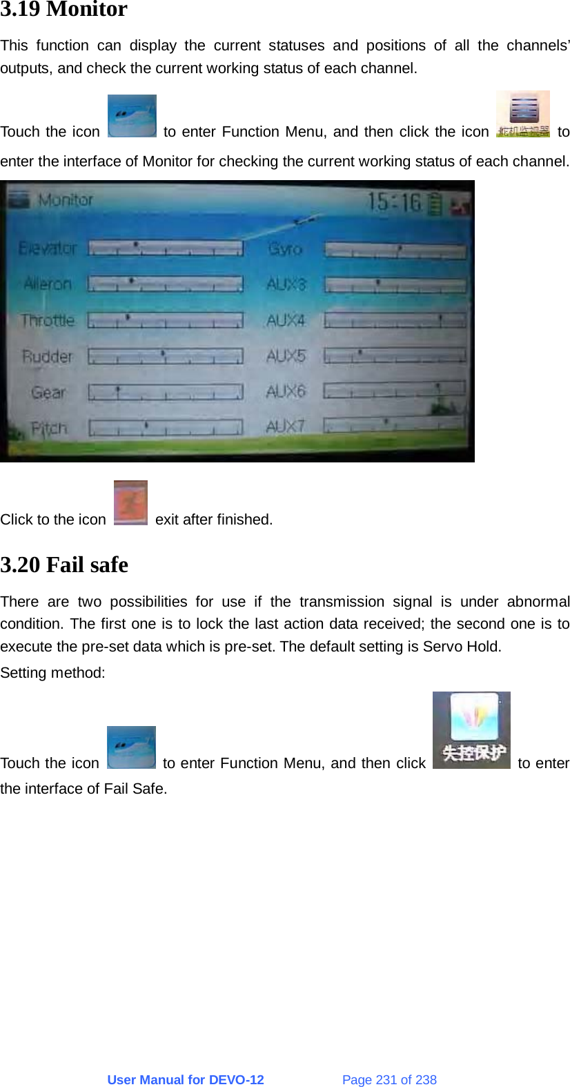 User Manual for DEVO-12             Page 231 of 238 3.19 Monitor This function can display the current statuses and positions of all the channels’ outputs, and check the current working status of each channel. Touch the icon   to enter Function Menu, and then click the icon   to enter the interface of Monitor for checking the current working status of each channel.  Click to the icon    exit after finished. 3.20 Fail safe There are two possibilities for use if the transmission signal is under abnormal condition. The first one is to lock the last action data received; the second one is to execute the pre-set data which is pre-set. The default setting is Servo Hold. Setting method: Touch the icon   to enter Function Menu, and then click   to enter the interface of Fail Safe. 