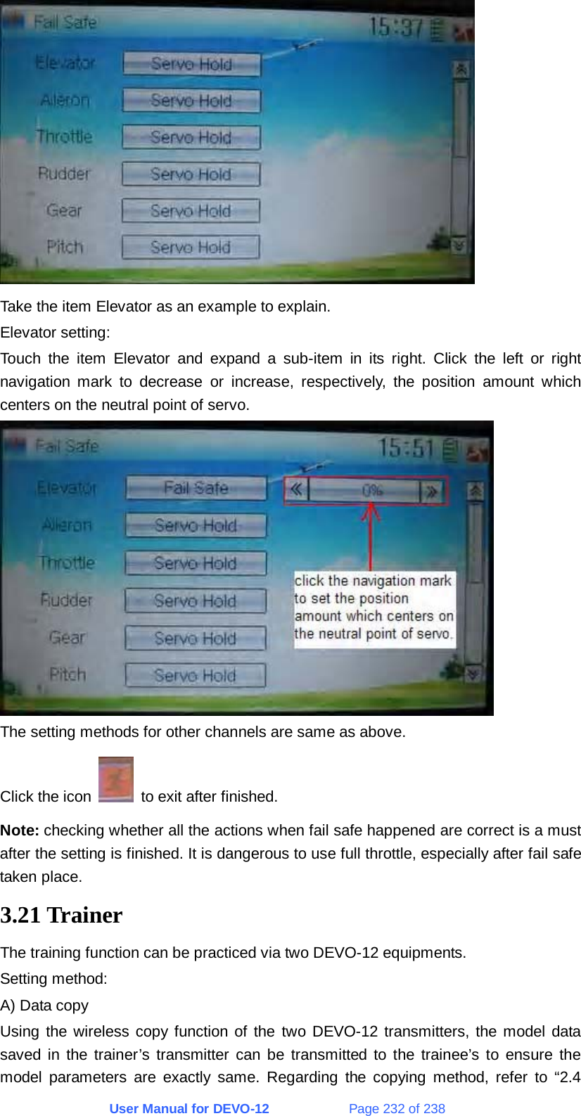 User Manual for DEVO-12             Page 232 of 238  Take the item Elevator as an example to explain. Elevator setting: Touch the item Elevator and expand a sub-item in its right. Click the left or right navigation mark to decrease or increase, respectively, the position amount which centers on the neutral point of servo.  The setting methods for other channels are same as above. Click the icon    to exit after finished. Note: checking whether all the actions when fail safe happened are correct is a must after the setting is finished. It is dangerous to use full throttle, especially after fail safe taken place. 3.21 Trainer The training function can be practiced via two DEVO-12 equipments. Setting method: A) Data copy Using the wireless copy function of the two DEVO-12 transmitters, the model data saved in the trainer’s transmitter can be transmitted to the trainee’s to ensure the model parameters are exactly same. Regarding the copying method, refer to “2.4 