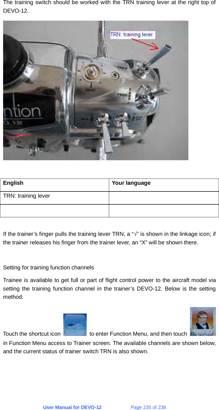 User Manual for DEVO-12             Page 235 of 238 The training switch should be worked with the TRN training lever at the right top of DEVO-12.   English Your language TRN: training lever      If the trainer’s finger pulls the training lever TRN, a “√” is shown in the linkage icon; if the trainer releases his finger from the trainer lever, an “X” will be shown there.  Setting for training function channels Trainee is available to get full or part of flight control power to the aircraft model via setting the training function channel in the trainer’s DEVO-12. Below is the setting method: Touch the shortcut icon    to enter Function Menu, and then touch   in Function Menu access to Trainer screen. The available channels are shown below, and the current status of trainer switch TRN is also shown.  