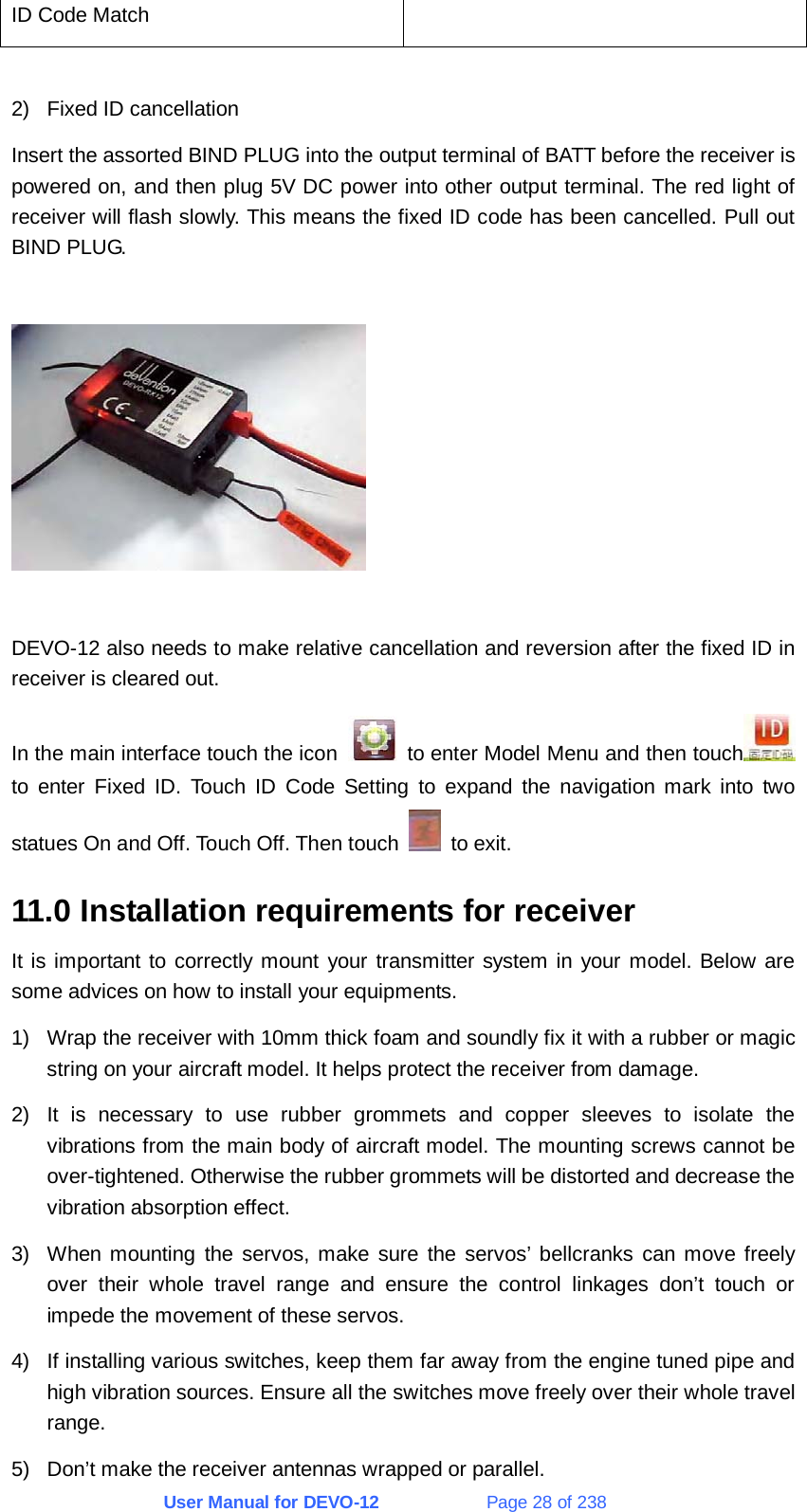 User Manual for DEVO-12             Page 28 of 238 ID Code Match    2)  Fixed ID cancellation Insert the assorted BIND PLUG into the output terminal of BATT before the receiver is powered on, and then plug 5V DC power into other output terminal. The red light of receiver will flash slowly. This means the fixed ID code has been cancelled. Pull out BIND PLUG.    DEVO-12 also needs to make relative cancellation and reversion after the fixed ID in receiver is cleared out. In the main interface touch the icon    to enter Model Menu and then touch  to enter Fixed ID. Touch ID Code Setting to expand the navigation mark into two statues On and Off. Touch Off. Then touch   to exit. 11.0 Installation requirements for receiver It is important to correctly mount your transmitter system in your model. Below are some advices on how to install your equipments. 1)  Wrap the receiver with 10mm thick foam and soundly fix it with a rubber or magic string on your aircraft model. It helps protect the receiver from damage. 2)  It is necessary to use rubber grommets and copper sleeves to isolate the vibrations from the main body of aircraft model. The mounting screws cannot be over-tightened. Otherwise the rubber grommets will be distorted and decrease the vibration absorption effect. 3)  When mounting the servos, make sure the servos’ bellcranks can move freely over their whole travel range and ensure the control linkages don’t touch or impede the movement of these servos. 4)  If installing various switches, keep them far away from the engine tuned pipe and high vibration sources. Ensure all the switches move freely over their whole travel range. 5)  Don’t make the receiver antennas wrapped or parallel. 