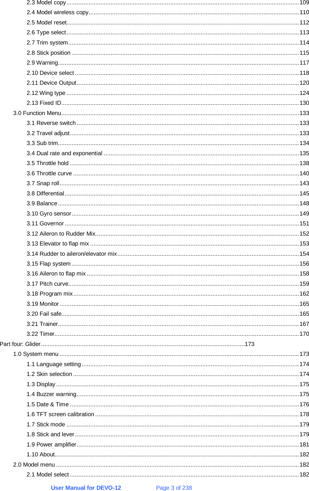 User Manual for DEVO-12             Page 3 of 238 2.3 Model copy.........................................................................................................................................109 2.4 Model wireless copy............................................................................................................................110 2.5 Model reset.........................................................................................................................................112 2.6 Type select.........................................................................................................................................113 2.7 Trim system........................................................................................................................................114 2.8 Stick position......................................................................................................................................115 2.9 Warning..............................................................................................................................................117 2.10 Device select ....................................................................................................................................118 2.11 Device Output...................................................................................................................................120 2.12 Wing type .........................................................................................................................................124 2.13 Fixed ID............................................................................................................................................130 3.0 Function Menu............................................................................................................................................133 3.1 Reverse switch...................................................................................................................................133 3.2 Travel adjust.......................................................................................................................................133 3.3 Sub trim..............................................................................................................................................134 3.4 Dual rate and exponential ...................................................................................................................135 3.5 Throttle hold .......................................................................................................................................138 3.6 Throttle curve .....................................................................................................................................140 3.7 Snap roll.............................................................................................................................................143 3.8 Differential..........................................................................................................................................145 3.9 Balance..............................................................................................................................................148 3.10 Gyro sensor......................................................................................................................................149 3.11 Governor..........................................................................................................................................151 3.12 Aileron to Rudder Mix........................................................................................................................152 3.13 Elevator to flap mix ...........................................................................................................................153 3.14 Rudder to aileron/elevator mix...........................................................................................................154 3.15 Flap system ......................................................................................................................................156 3.16 Aileron to flap mix .............................................................................................................................158 3.17 Pitch curve........................................................................................................................................159 3.18 Program mix.....................................................................................................................................162 3.19 Monitor.............................................................................................................................................165 3.20 Fail safe............................................................................................................................................165 3.21 Trainer..............................................................................................................................................167 3.22 Timer................................................................................................................................................170 Part four: Glider........................................................................................................................173 1.0 System menu .............................................................................................................................................173 1.1 Language setting................................................................................................................................174 1.2 Skin selection .....................................................................................................................................174 1.3 Display...............................................................................................................................................175 1.4 Buzzer warning...................................................................................................................................175 1.5 Date &amp; Time .......................................................................................................................................176 1.6 TFT screen calibration ........................................................................................................................178 1.7 Stick mode .........................................................................................................................................179 1.8 Stick and lever....................................................................................................................................179 1.9 Power amplifier...................................................................................................................................181 1.10 About................................................................................................................................................182 2.0 Model menu ...............................................................................................................................................182 2.1 Model select .......................................................................................................................................182 