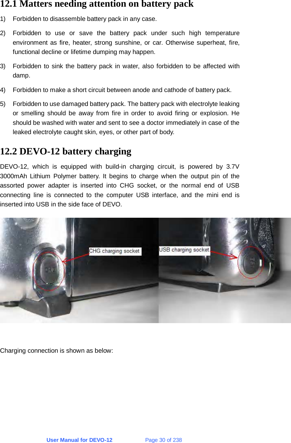 User Manual for DEVO-12             Page 30 of 238  12.1 Matters needing attention on battery pack 1)  Forbidden to disassemble battery pack in any case. 2)  Forbidden to use or save the battery pack under such high temperature environment as fire, heater, strong sunshine, or car. Otherwise superheat, fire, functional decline or lifetime dumping may happen. 3)  Forbidden to sink the battery pack in water, also forbidden to be affected with damp. 4)  Forbidden to make a short circuit between anode and cathode of battery pack. 5)  Forbidden to use damaged battery pack. The battery pack with electrolyte leaking or smelling should be away from fire in order to avoid firing or explosion. He should be washed with water and sent to see a doctor immediately in case of the leaked electrolyte caught skin, eyes, or other part of body. 12.2 DEVO-12 battery charging DEVO-12, which is equipped with build-in charging circuit, is powered by 3.7V 3000mAh Lithium Polymer battery. It begins to charge when the output pin of the assorted power adapter is inserted into CHG socket, or the normal end of USB connecting line is connected to the computer USB interface, and the mini end is inserted into USB in the side face of DEVO.   Charging connection is shown as below: 