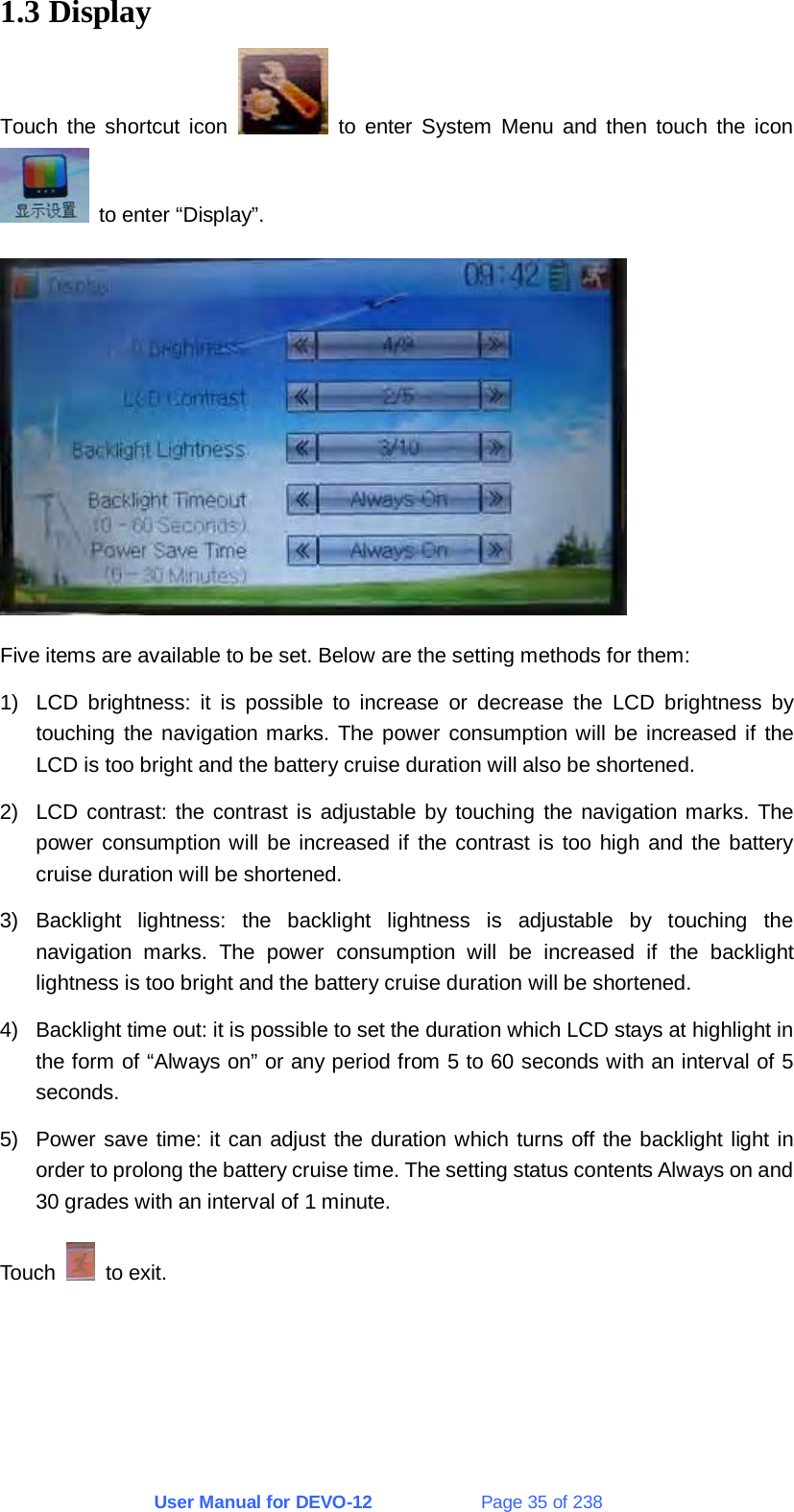 User Manual for DEVO-12             Page 35 of 238 1.3 Display Touch the shortcut icon   to enter System Menu and then touch the icon   to enter “Display”.  Five items are available to be set. Below are the setting methods for them: 1)  LCD brightness: it is possible to increase or decrease the LCD brightness by touching the navigation marks. The power consumption will be increased if the LCD is too bright and the battery cruise duration will also be shortened. 2)  LCD contrast: the contrast is adjustable by touching the navigation marks. The power consumption will be increased if the contrast is too high and the battery cruise duration will be shortened. 3) Backlight lightness: the backlight lightness is adjustable by touching the navigation marks. The power consumption will be increased if the backlight lightness is too bright and the battery cruise duration will be shortened. 4)  Backlight time out: it is possible to set the duration which LCD stays at highlight in the form of “Always on” or any period from 5 to 60 seconds with an interval of 5 seconds. 5)  Power save time: it can adjust the duration which turns off the backlight light in order to prolong the battery cruise time. The setting status contents Always on and 30 grades with an interval of 1 minute. Touch   to exit. 