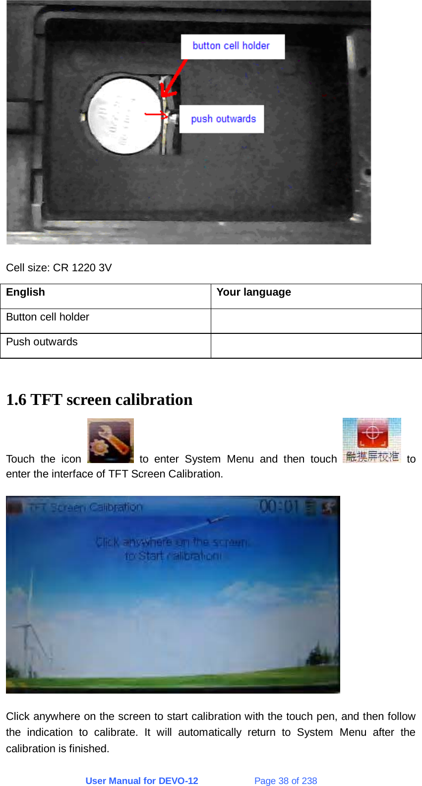 User Manual for DEVO-12             Page 38 of 238  Cell size: CR 1220 3V English Your language Button cell holder   Push outwards    1.6 TFT screen calibration Touch the icon   to enter System Menu and then touch   to enter the interface of TFT Screen Calibration.  Click anywhere on the screen to start calibration with the touch pen, and then follow the indication to calibrate. It will automatically return to System Menu after the calibration is finished. 