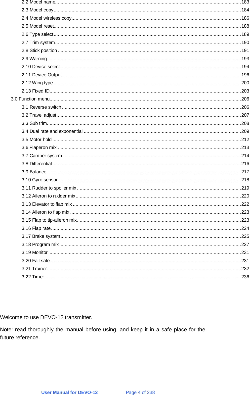 User Manual for DEVO-12             Page 4 of 238 2.2 Model name........................................................................................................................................183 2.3 Model copy.........................................................................................................................................184 2.4 Model wireless copy............................................................................................................................186 2.5 Model reset.........................................................................................................................................188 2.6 Type select.........................................................................................................................................189 2.7 Trim system........................................................................................................................................190 2.8 Stick position......................................................................................................................................191 2.9 Warning..............................................................................................................................................193 2.10 Device select ....................................................................................................................................194 2.11 Device Output...................................................................................................................................196 2.12 Wing type .........................................................................................................................................200 2.13 Fixed ID............................................................................................................................................203 3.0 Function menu............................................................................................................................................206 3.1 Reverse switch...................................................................................................................................206 3.2 Travel adjust.......................................................................................................................................207 3.3 Sub trim..............................................................................................................................................208 3.4 Dual rate and exponential ...................................................................................................................209 3.5 Motor hold..........................................................................................................................................212 3.6 Flaperon mix.......................................................................................................................................213 3.7 Camber system ..................................................................................................................................214 3.8 Differential..........................................................................................................................................216 3.9 Balance..............................................................................................................................................217 3.10 Gyro sensor......................................................................................................................................218 3.11 Rudder to spoiler mix ........................................................................................................................219 3.12 Aileron to rudder mix.........................................................................................................................220 3.13 Elevator to flap mix ...........................................................................................................................222 3.14 Aileron to flap mix .............................................................................................................................223 3.15 Flap to tip-aileron mix........................................................................................................................223 3.16 Flap rate...........................................................................................................................................224 3.17 Brake system....................................................................................................................................225 3.18 Program mix.....................................................................................................................................227 3.19 Monitor.............................................................................................................................................231 3.20 Fail safe............................................................................................................................................231 3.21 Trainer..............................................................................................................................................232 3.22 Timer................................................................................................................................................236    Welcome to use DEVO-12 transmitter. Note: read thoroughly the manual before using, and keep it in a safe place for the future reference. 