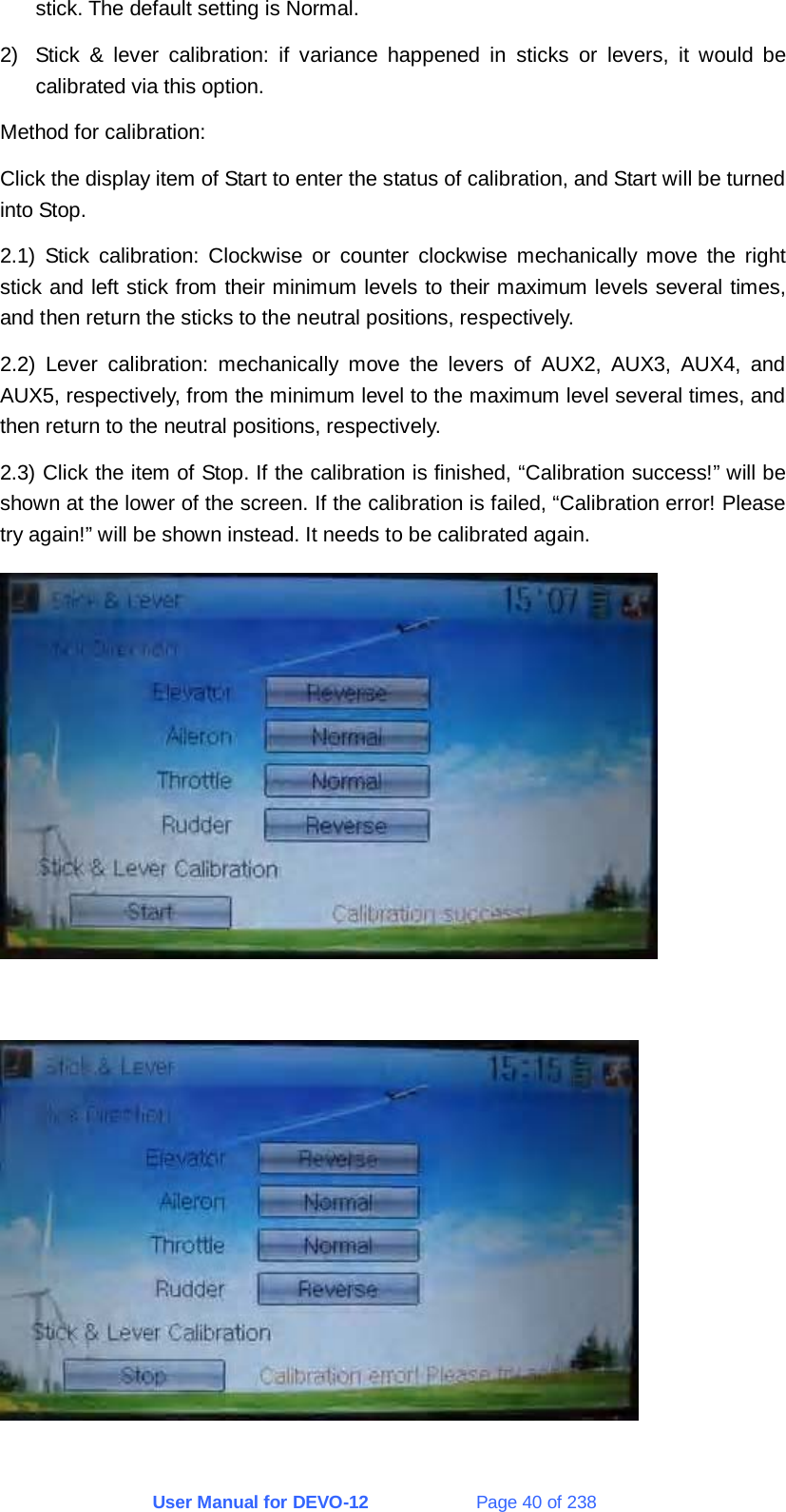 User Manual for DEVO-12             Page 40 of 238 stick. The default setting is Normal. 2)  Stick &amp; lever calibration: if variance happened in sticks or levers, it would be calibrated via this option. Method for calibration: Click the display item of Start to enter the status of calibration, and Start will be turned into Stop. 2.1) Stick calibration: Clockwise or counter clockwise mechanically move the right stick and left stick from their minimum levels to their maximum levels several times, and then return the sticks to the neutral positions, respectively. 2.2) Lever calibration: mechanically move the levers of AUX2, AUX3, AUX4, and AUX5, respectively, from the minimum level to the maximum level several times, and then return to the neutral positions, respectively. 2.3) Click the item of Stop. If the calibration is finished, “Calibration success!” will be shown at the lower of the screen. If the calibration is failed, “Calibration error! Please try again!” will be shown instead. It needs to be calibrated again.    