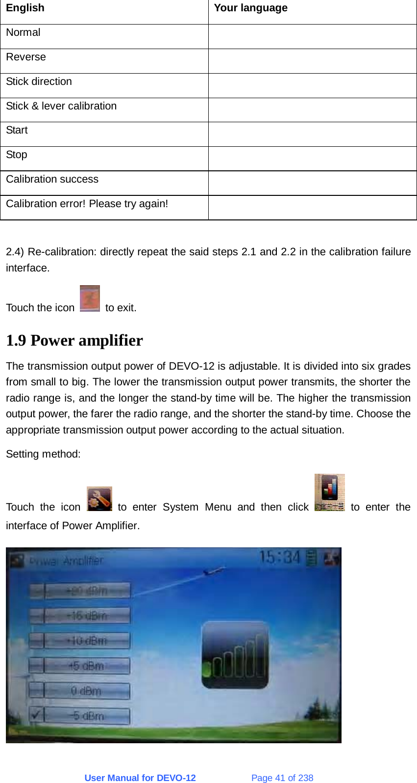 User Manual for DEVO-12             Page 41 of 238 English Your language Normal  Reverse  Stick direction   Stick &amp; lever calibration   Start  Stop  Calibration success   Calibration error! Please try again!    2.4) Re-calibration: directly repeat the said steps 2.1 and 2.2 in the calibration failure interface. Touch the icon   to exit. 1.9 Power amplifier The transmission output power of DEVO-12 is adjustable. It is divided into six grades from small to big. The lower the transmission output power transmits, the shorter the radio range is, and the longer the stand-by time will be. The higher the transmission output power, the farer the radio range, and the shorter the stand-by time. Choose the appropriate transmission output power according to the actual situation. Setting method: Touch the icon   to enter System Menu and then click   to enter the interface of Power Amplifier.  