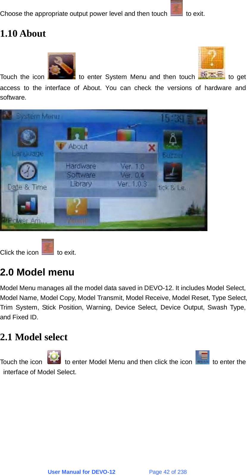 User Manual for DEVO-12             Page 42 of 238 Choose the appropriate output power level and then touch   to exit. 1.10 About Touch the icon   to enter System Menu and then touch   to get access to the interface of About. You can check the versions of hardware and software.  Click the icon   to exit. 2.0 Model menu Model Menu manages all the model data saved in DEVO-12. It includes Model Select, Model Name, Model Copy, Model Transmit, Model Receive, Model Reset, Type Select, Trim System, Stick Position, Warning, Device Select, Device Output, Swash Type, and Fixed ID. 2.1 Model select Touch the icon    to enter Model Menu and then click the icon    to enter the interface of Model Select. 