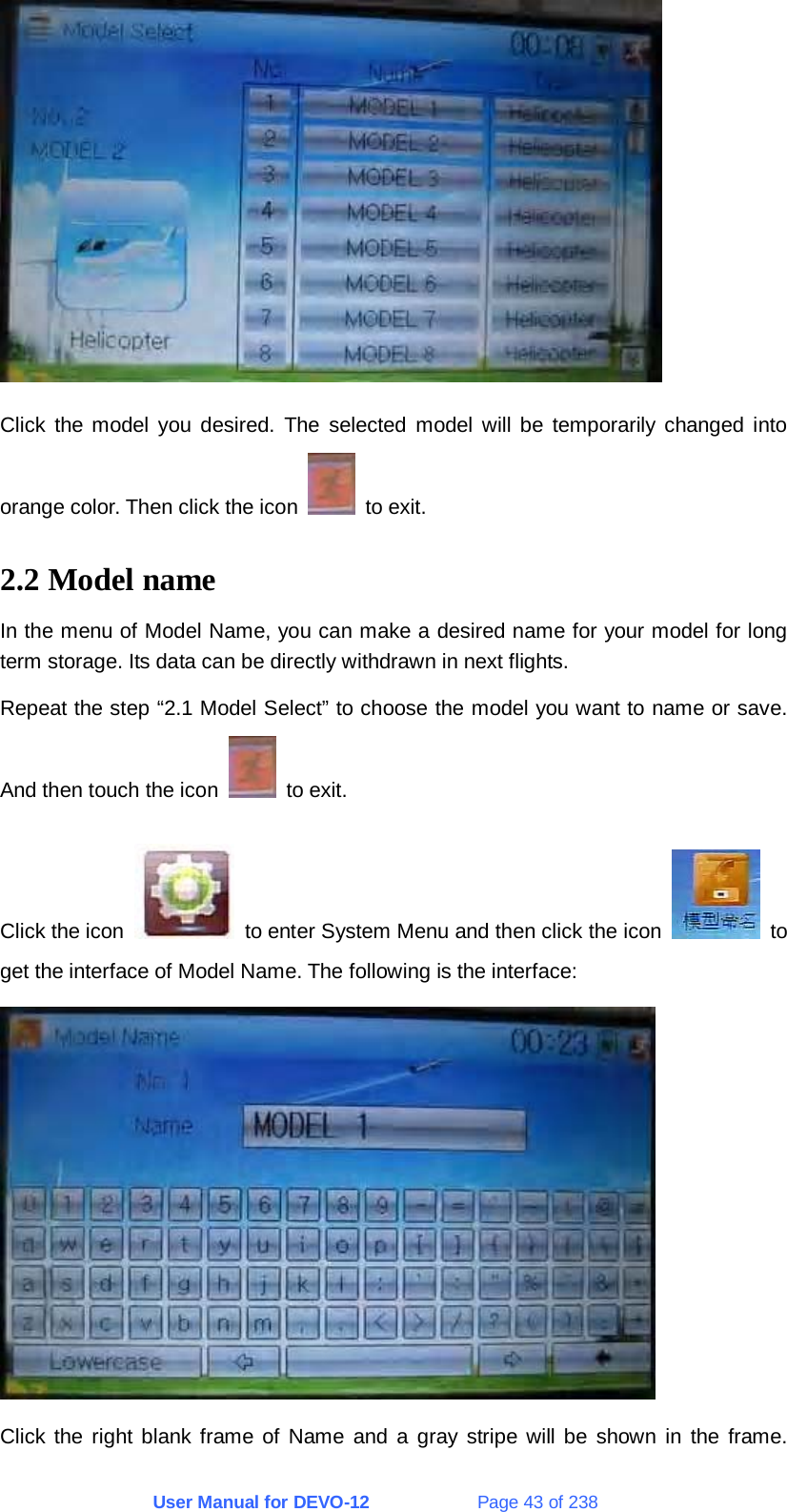 User Manual for DEVO-12             Page 43 of 238  Click the model you desired. The selected model will be temporarily changed into orange color. Then click the icon   to exit. 2.2 Model name In the menu of Model Name, you can make a desired name for your model for long term storage. Its data can be directly withdrawn in next flights. Repeat the step “2.1 Model Select” to choose the model you want to name or save. And then touch the icon   to exit. Click the icon    to enter System Menu and then click the icon   to get the interface of Model Name. The following is the interface:  Click the right blank frame of Name and a gray stripe will be shown in the frame.  