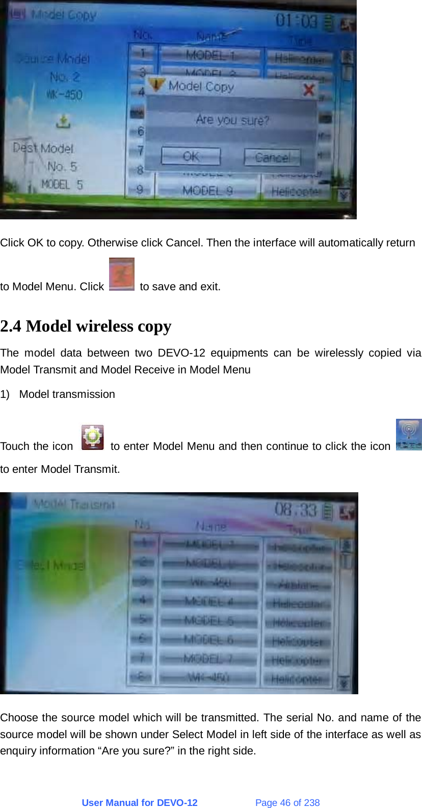 User Manual for DEVO-12             Page 46 of 238  Click OK to copy. Otherwise click Cancel. Then the interface will automatically return to Model Menu. Click    to save and exit. 2.4 Model wireless copy The model data between two DEVO-12 equipments can be wirelessly copied via Model Transmit and Model Receive in Model Menu 1) Model transmission Touch the icon    to enter Model Menu and then continue to click the icon   to enter Model Transmit.  Choose the source model which will be transmitted. The serial No. and name of the source model will be shown under Select Model in left side of the interface as well as enquiry information “Are you sure?” in the right side. 