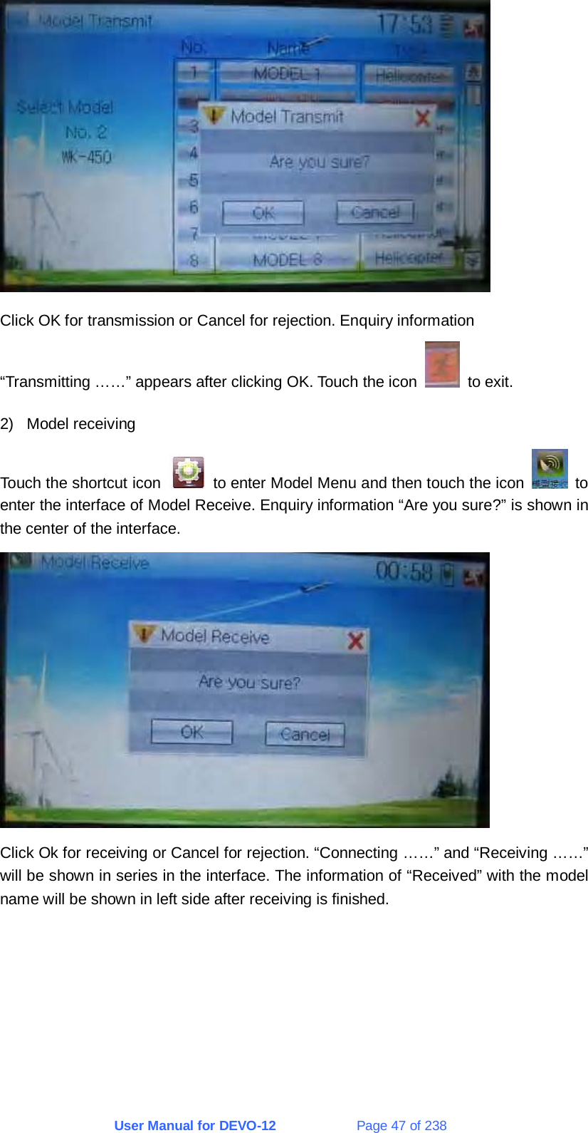 User Manual for DEVO-12             Page 47 of 238  Click OK for transmission or Cancel for rejection. Enquiry information “Transmitting ……” appears after clicking OK. Touch the icon   to exit. 2) Model receiving Touch the shortcut icon    to enter Model Menu and then touch the icon   to enter the interface of Model Receive. Enquiry information “Are you sure?” is shown in the center of the interface.  Click Ok for receiving or Cancel for rejection. “Connecting ……” and “Receiving ……” will be shown in series in the interface. The information of “Received” with the model name will be shown in left side after receiving is finished. 