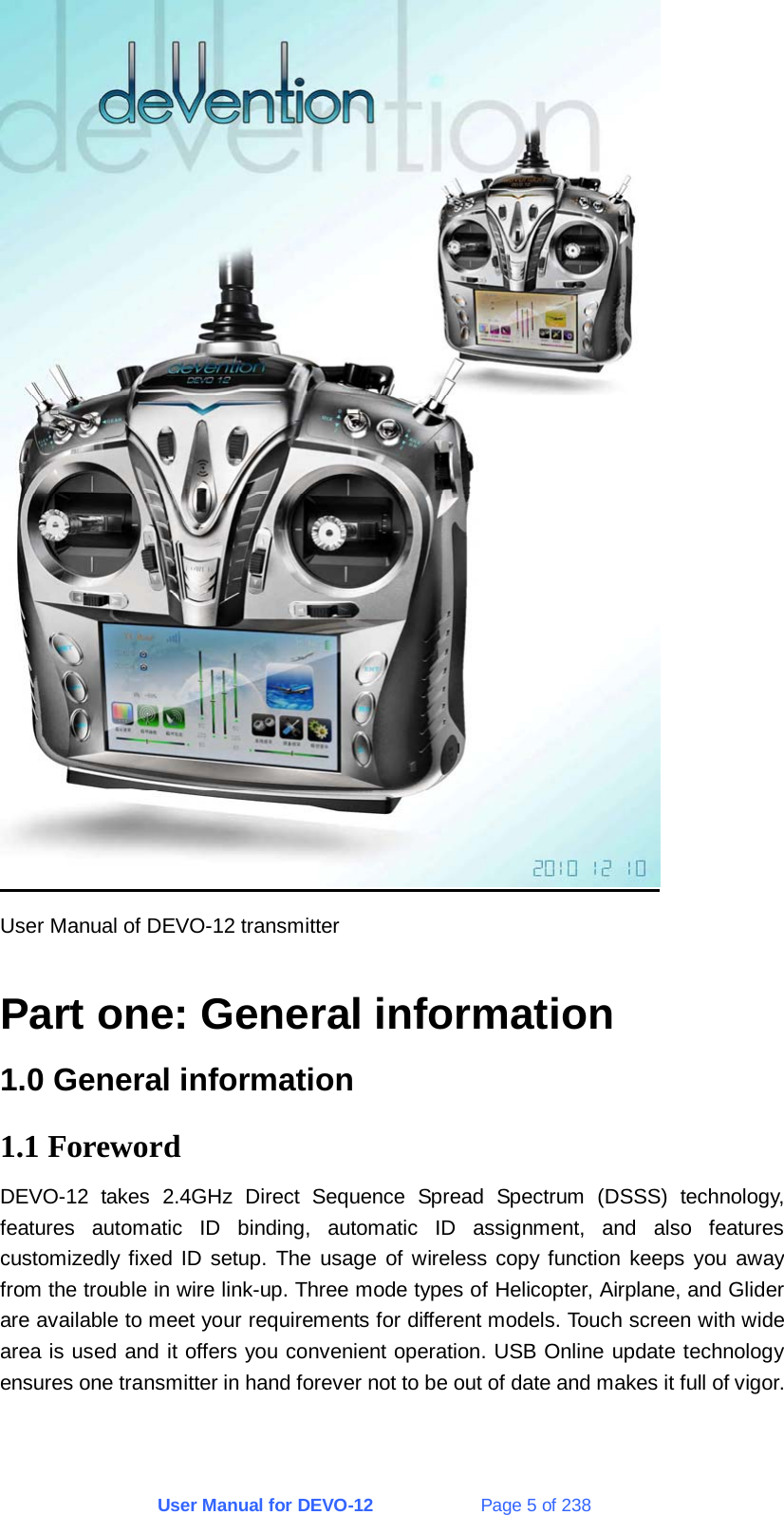 User Manual for DEVO-12             Page 5 of 238  User Manual of DEVO-12 transmitter  Part one: General information 1.0 General information 1.1 Foreword DEVO-12 takes 2.4GHz Direct Sequence Spread Spectrum (DSSS) technology, features automatic ID binding, automatic ID assignment, and also features customizedly fixed ID setup. The usage of wireless copy function keeps you away from the trouble in wire link-up. Three mode types of Helicopter, Airplane, and Glider are available to meet your requirements for different models. Touch screen with wide area is used and it offers you convenient operation. USB Online update technology ensures one transmitter in hand forever not to be out of date and makes it full of vigor.  