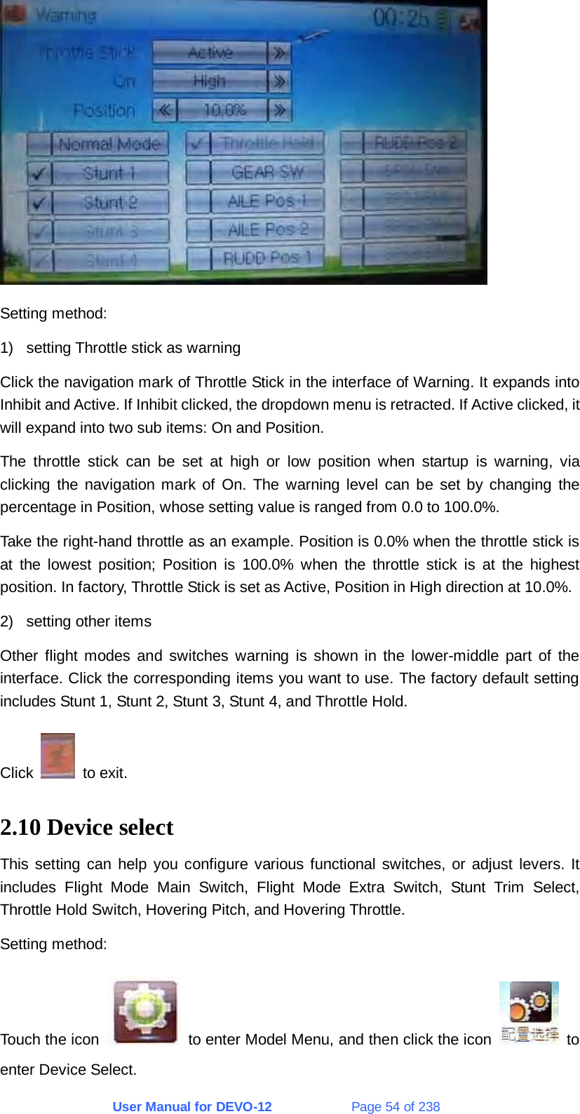 User Manual for DEVO-12             Page 54 of 238  Setting method: 1)  setting Throttle stick as warning Click the navigation mark of Throttle Stick in the interface of Warning. It expands into Inhibit and Active. If Inhibit clicked, the dropdown menu is retracted. If Active clicked, it will expand into two sub items: On and Position.   The throttle stick can be set at high or low position when startup is warning, via clicking the navigation mark of On. The warning level can be set by changing the percentage in Position, whose setting value is ranged from 0.0 to 100.0%. Take the right-hand throttle as an example. Position is 0.0% when the throttle stick is at the lowest position; Position is 100.0% when the throttle stick is at the highest position. In factory, Throttle Stick is set as Active, Position in High direction at 10.0%. 2)  setting other items Other flight modes and switches warning is shown in the lower-middle part of the interface. Click the corresponding items you want to use. The factory default setting includes Stunt 1, Stunt 2, Stunt 3, Stunt 4, and Throttle Hold. Click   to exit. 2.10 Device select This setting can help you configure various functional switches, or adjust levers. It includes Flight Mode Main Switch, Flight Mode Extra Switch, Stunt Trim Select, Throttle Hold Switch, Hovering Pitch, and Hovering Throttle. Setting method: Touch the icon    to enter Model Menu, and then click the icon   to enter Device Select. 