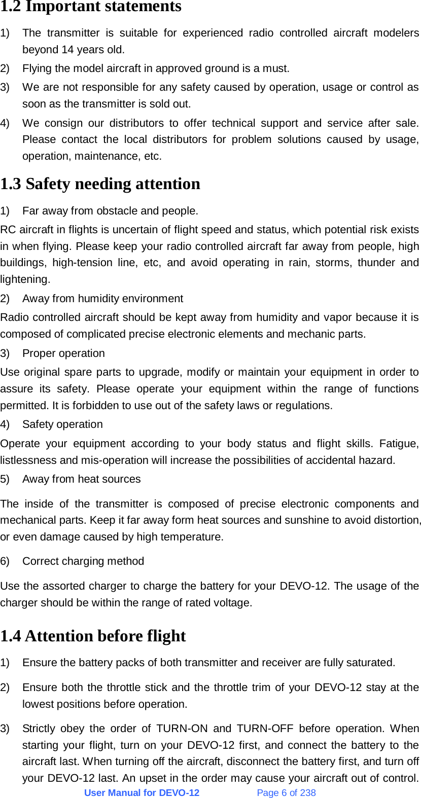 User Manual for DEVO-12             Page 6 of 238 1.2 Important statements 1)  The transmitter is suitable for experienced radio controlled aircraft modelers beyond 14 years old. 2)  Flying the model aircraft in approved ground is a must. 3)  We are not responsible for any safety caused by operation, usage or control as soon as the transmitter is sold out. 4)  We consign our distributors to offer technical support and service after sale. Please contact the local distributors for problem solutions caused by usage, operation, maintenance, etc. 1.3 Safety needing attention 1)  Far away from obstacle and people. RC aircraft in flights is uncertain of flight speed and status, which potential risk exists in when flying. Please keep your radio controlled aircraft far away from people, high buildings, high-tension line, etc, and avoid operating in rain, storms, thunder and lightening. 2)  Away from humidity environment Radio controlled aircraft should be kept away from humidity and vapor because it is composed of complicated precise electronic elements and mechanic parts. 3) Proper operation Use original spare parts to upgrade, modify or maintain your equipment in order to assure its safety. Please operate your equipment within the range of functions permitted. It is forbidden to use out of the safety laws or regulations. 4) Safety operation Operate your equipment according to your body status and flight skills. Fatigue, listlessness and mis-operation will increase the possibilities of accidental hazard. 5)  Away from heat sources The inside of the transmitter is composed of precise electronic components and mechanical parts. Keep it far away form heat sources and sunshine to avoid distortion, or even damage caused by high temperature. 6) Correct charging method Use the assorted charger to charge the battery for your DEVO-12. The usage of the charger should be within the range of rated voltage. 1.4 Attention before flight 1)  Ensure the battery packs of both transmitter and receiver are fully saturated. 2)  Ensure both the throttle stick and the throttle trim of your DEVO-12 stay at the lowest positions before operation. 3)  Strictly obey the order of TURN-ON and TURN-OFF before operation. When starting your flight, turn on your DEVO-12 first, and connect the battery to the aircraft last. When turning off the aircraft, disconnect the battery first, and turn off your DEVO-12 last. An upset in the order may cause your aircraft out of control. 
