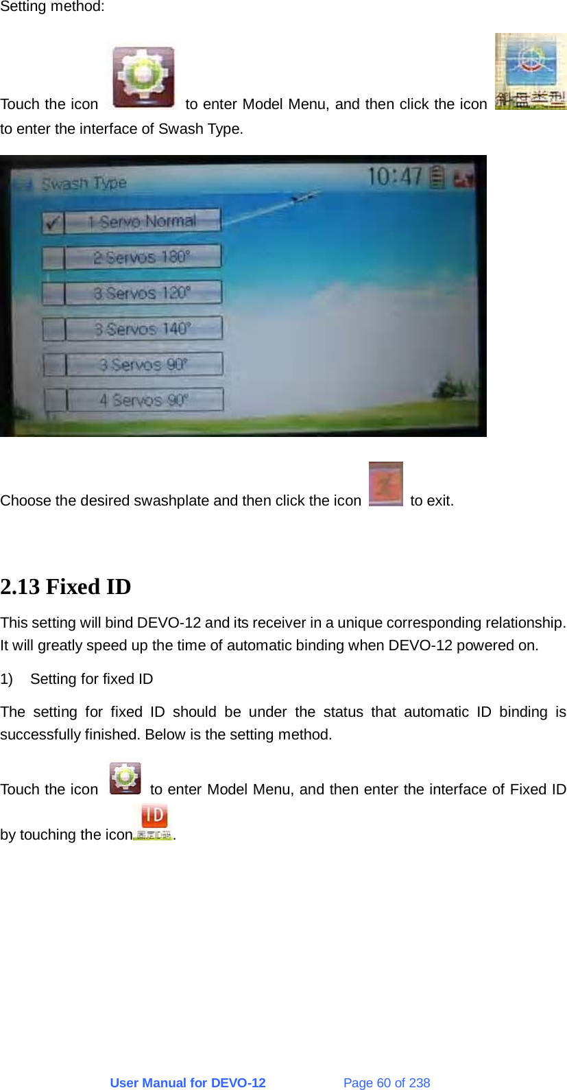 User Manual for DEVO-12             Page 60 of 238 Setting method:   Touch the icon    to enter Model Menu, and then click the icon   to enter the interface of Swash Type.    Choose the desired swashplate and then click the icon   to exit.   2.13 Fixed ID This setting will bind DEVO-12 and its receiver in a unique corresponding relationship. It will greatly speed up the time of automatic binding when DEVO-12 powered on. 1)  Setting for fixed ID The setting for fixed ID should be under the status that automatic ID binding is successfully finished. Below is the setting method. Touch the icon    to enter Model Menu, and then enter the interface of Fixed ID by touching the icon . 