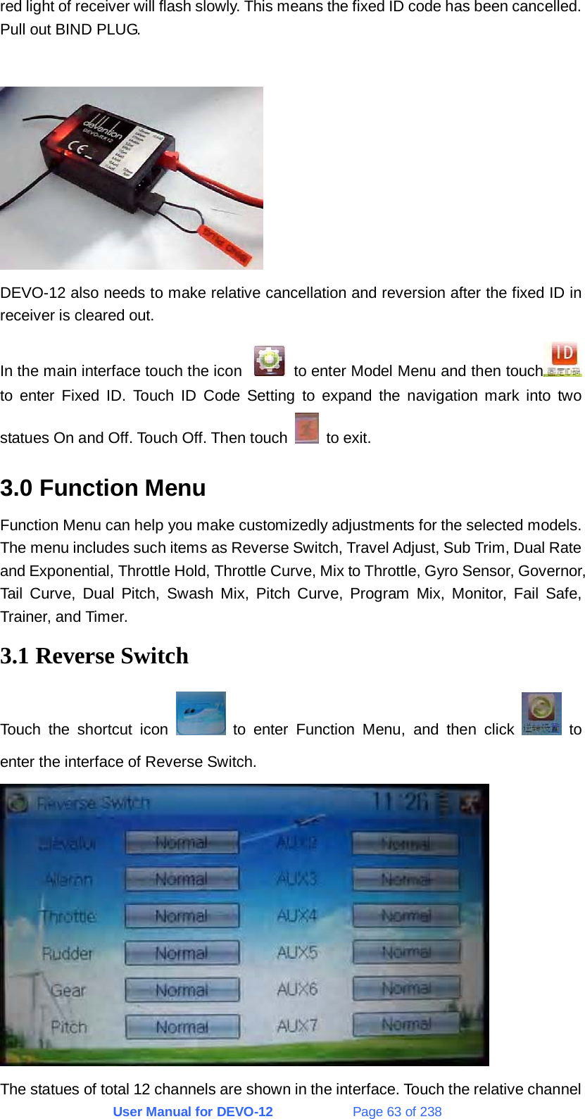 User Manual for DEVO-12             Page 63 of 238 red light of receiver will flash slowly. This means the fixed ID code has been cancelled. Pull out BIND PLUG.   DEVO-12 also needs to make relative cancellation and reversion after the fixed ID in receiver is cleared out. In the main interface touch the icon    to enter Model Menu and then touch  to enter Fixed ID. Touch ID Code Setting to expand the navigation mark into two statues On and Off. Touch Off. Then touch   to exit. 3.0 Function Menu Function Menu can help you make customizedly adjustments for the selected models. The menu includes such items as Reverse Switch, Travel Adjust, Sub Trim, Dual Rate and Exponential, Throttle Hold, Throttle Curve, Mix to Throttle, Gyro Sensor, Governor, Tail Curve, Dual Pitch, Swash Mix, Pitch Curve, Program Mix, Monitor, Fail Safe, Trainer, and Timer. 3.1 Reverse Switch Touch the shortcut icon   to enter Function Menu, and then click   to enter the interface of Reverse Switch.  The statues of total 12 channels are shown in the interface. Touch the relative channel 