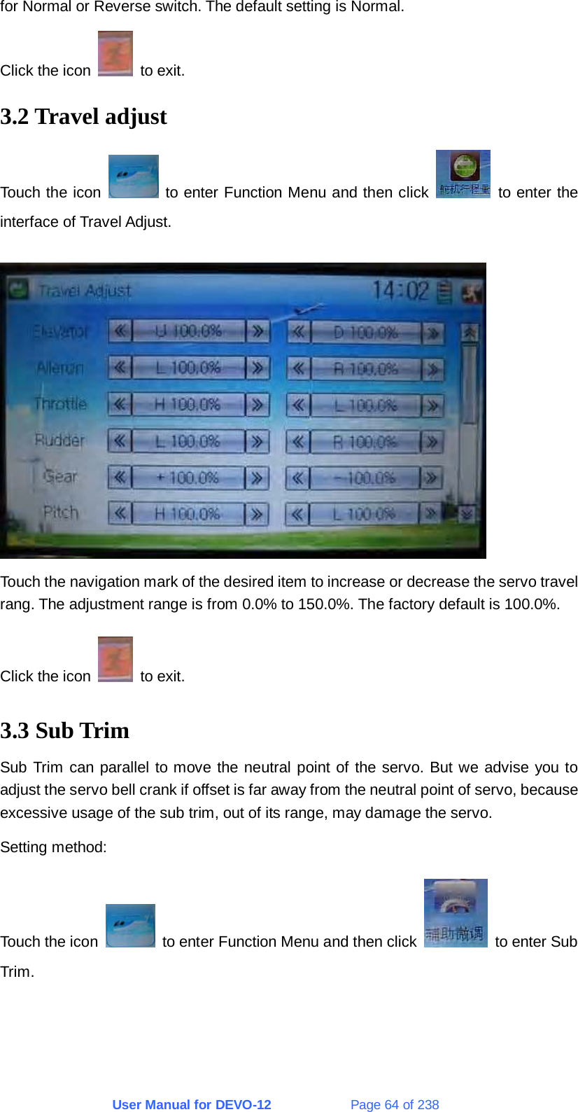 User Manual for DEVO-12             Page 64 of 238 for Normal or Reverse switch. The default setting is Normal. Click the icon   to exit. 3.2 Travel adjust Touch the icon   to enter Function Menu and then click   to enter the interface of Travel Adjust.   Touch the navigation mark of the desired item to increase or decrease the servo travel rang. The adjustment range is from 0.0% to 150.0%. The factory default is 100.0%. Click the icon   to exit. 3.3 Sub Trim Sub Trim can parallel to move the neutral point of the servo. But we advise you to adjust the servo bell crank if offset is far away from the neutral point of servo, because excessive usage of the sub trim, out of its range, may damage the servo. Setting method: Touch the icon    to enter Function Menu and then click    to enter Sub Trim. 