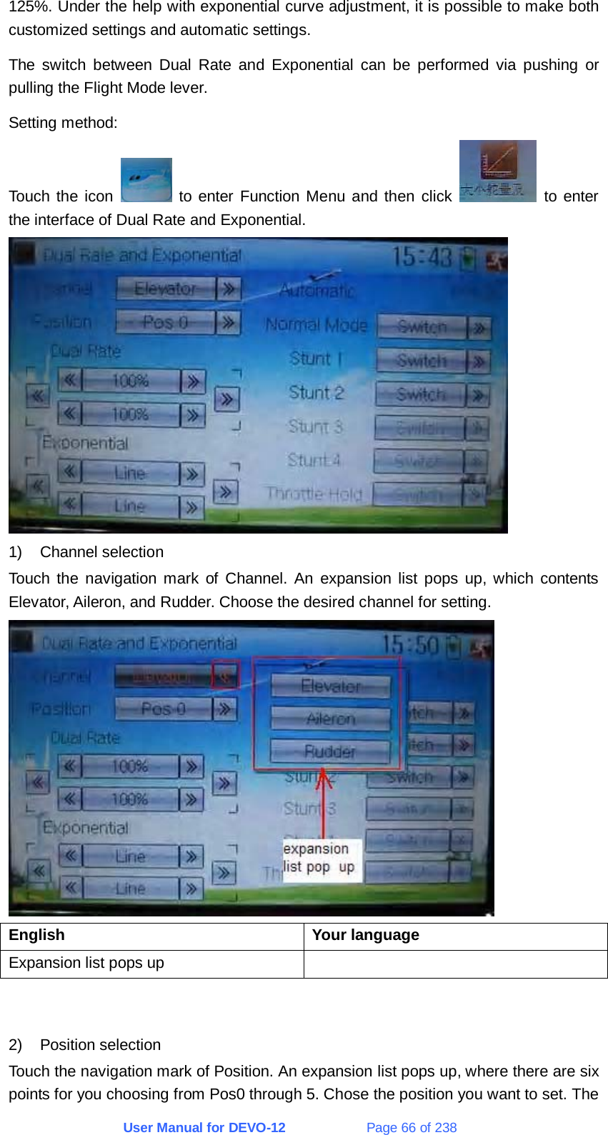 User Manual for DEVO-12             Page 66 of 238 125%. Under the help with exponential curve adjustment, it is possible to make both customized settings and automatic settings.   The switch between Dual Rate and Exponential can be performed via pushing or pulling the Flight Mode lever.   Setting method: Touch the icon   to enter Function Menu and then click   to enter the interface of Dual Rate and Exponential.  1) Channel selection Touch the navigation mark of Channel. An expansion list pops up, which contents Elevator, Aileron, and Rudder. Choose the desired channel for setting.  English   Your language  Expansion list pops up       2) Position selection Touch the navigation mark of Position. An expansion list pops up, where there are six points for you choosing from Pos0 through 5. Chose the position you want to set. The 