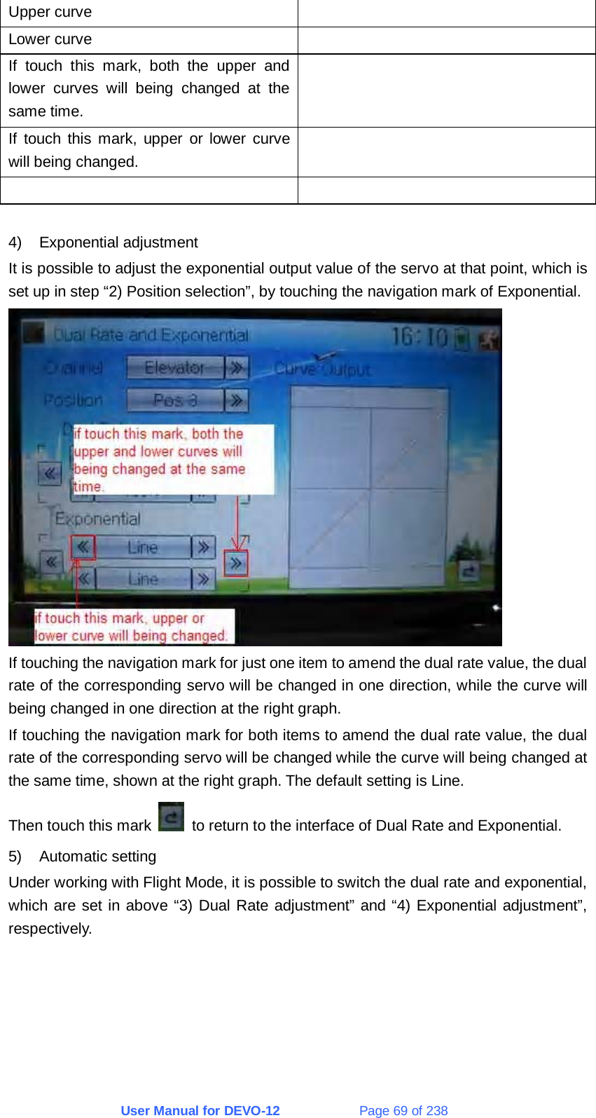 User Manual for DEVO-12             Page 69 of 238 Upper curve   Lower curve   If touch this mark, both the upper and lower curves will being changed at the same time.  If touch this mark, upper or lower curve will being changed.     4) Exponential adjustment It is possible to adjust the exponential output value of the servo at that point, which is set up in step “2) Position selection”, by touching the navigation mark of Exponential.  If touching the navigation mark for just one item to amend the dual rate value, the dual rate of the corresponding servo will be changed in one direction, while the curve will being changed in one direction at the right graph. If touching the navigation mark for both items to amend the dual rate value, the dual rate of the corresponding servo will be changed while the curve will being changed at the same time, shown at the right graph. The default setting is Line. Then touch this mark    to return to the interface of Dual Rate and Exponential. 5) Automatic setting Under working with Flight Mode, it is possible to switch the dual rate and exponential, which are set in above “3) Dual Rate adjustment” and “4) Exponential adjustment”, respectively. 