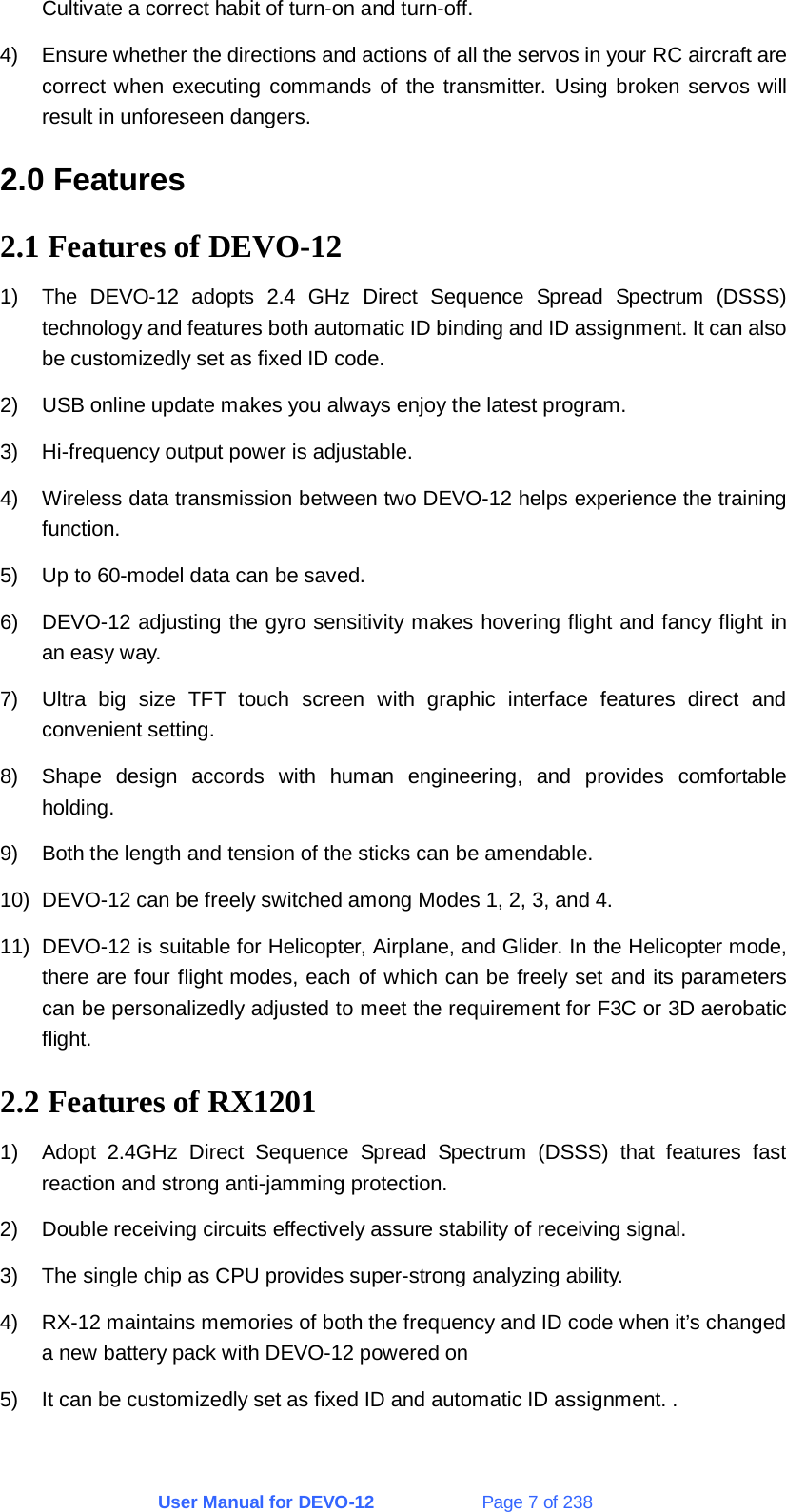 User Manual for DEVO-12             Page 7 of 238 Cultivate a correct habit of turn-on and turn-off. 4)  Ensure whether the directions and actions of all the servos in your RC aircraft are correct when executing commands of the transmitter. Using broken servos will result in unforeseen dangers. 2.0 Features 2.1 Features of DEVO-12 1)  The DEVO-12 adopts 2.4 GHz Direct Sequence Spread Spectrum (DSSS) technology and features both automatic ID binding and ID assignment. It can also be customizedly set as fixed ID code. 2)  USB online update makes you always enjoy the latest program. 3)  Hi-frequency output power is adjustable. 4)  Wireless data transmission between two DEVO-12 helps experience the training function. 5)  Up to 60-model data can be saved. 6)  DEVO-12 adjusting the gyro sensitivity makes hovering flight and fancy flight in an easy way. 7)  Ultra big size TFT touch screen with graphic interface features direct and convenient setting. 8)  Shape design accords with human engineering, and provides comfortable holding. 9)  Both the length and tension of the sticks can be amendable. 10)  DEVO-12 can be freely switched among Modes 1, 2, 3, and 4. 11)  DEVO-12 is suitable for Helicopter, Airplane, and Glider. In the Helicopter mode, there are four flight modes, each of which can be freely set and its parameters can be personalizedly adjusted to meet the requirement for F3C or 3D aerobatic flight. 2.2 Features of RX1201 1)  Adopt 2.4GHz Direct Sequence Spread Spectrum (DSSS) that features fast reaction and strong anti-jamming protection. 2)  Double receiving circuits effectively assure stability of receiving signal. 3)  The single chip as CPU provides super-strong analyzing ability. 4)  RX-12 maintains memories of both the frequency and ID code when it’s changed a new battery pack with DEVO-12 powered on 5)  It can be customizedly set as fixed ID and automatic ID assignment. . 