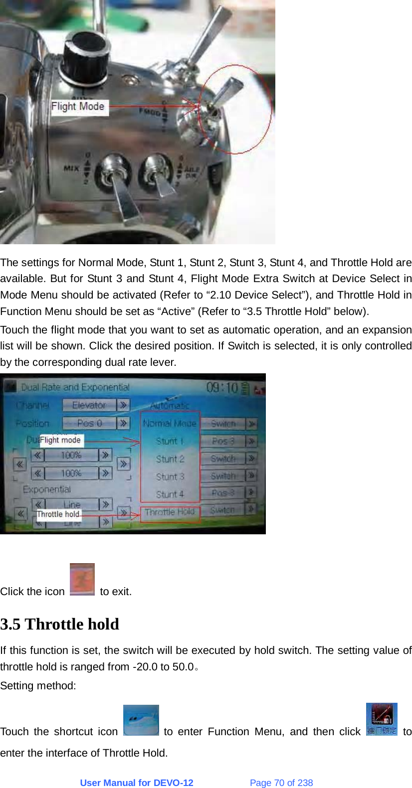 User Manual for DEVO-12             Page 70 of 238  The settings for Normal Mode, Stunt 1, Stunt 2, Stunt 3, Stunt 4, and Throttle Hold are available. But for Stunt 3 and Stunt 4, Flight Mode Extra Switch at Device Select in Mode Menu should be activated (Refer to “2.10 Device Select”), and Throttle Hold in Function Menu should be set as “Active” (Refer to “3.5 Throttle Hold” below). Touch the flight mode that you want to set as automatic operation, and an expansion list will be shown. Click the desired position. If Switch is selected, it is only controlled by the corresponding dual rate lever.   Click the icon   to exit. 3.5 Throttle hold If this function is set, the switch will be executed by hold switch. The setting value of throttle hold is ranged from -20.0 to 50.0。 Setting method: Touch the shortcut icon   to enter Function Menu, and then click   to enter the interface of Throttle Hold. 