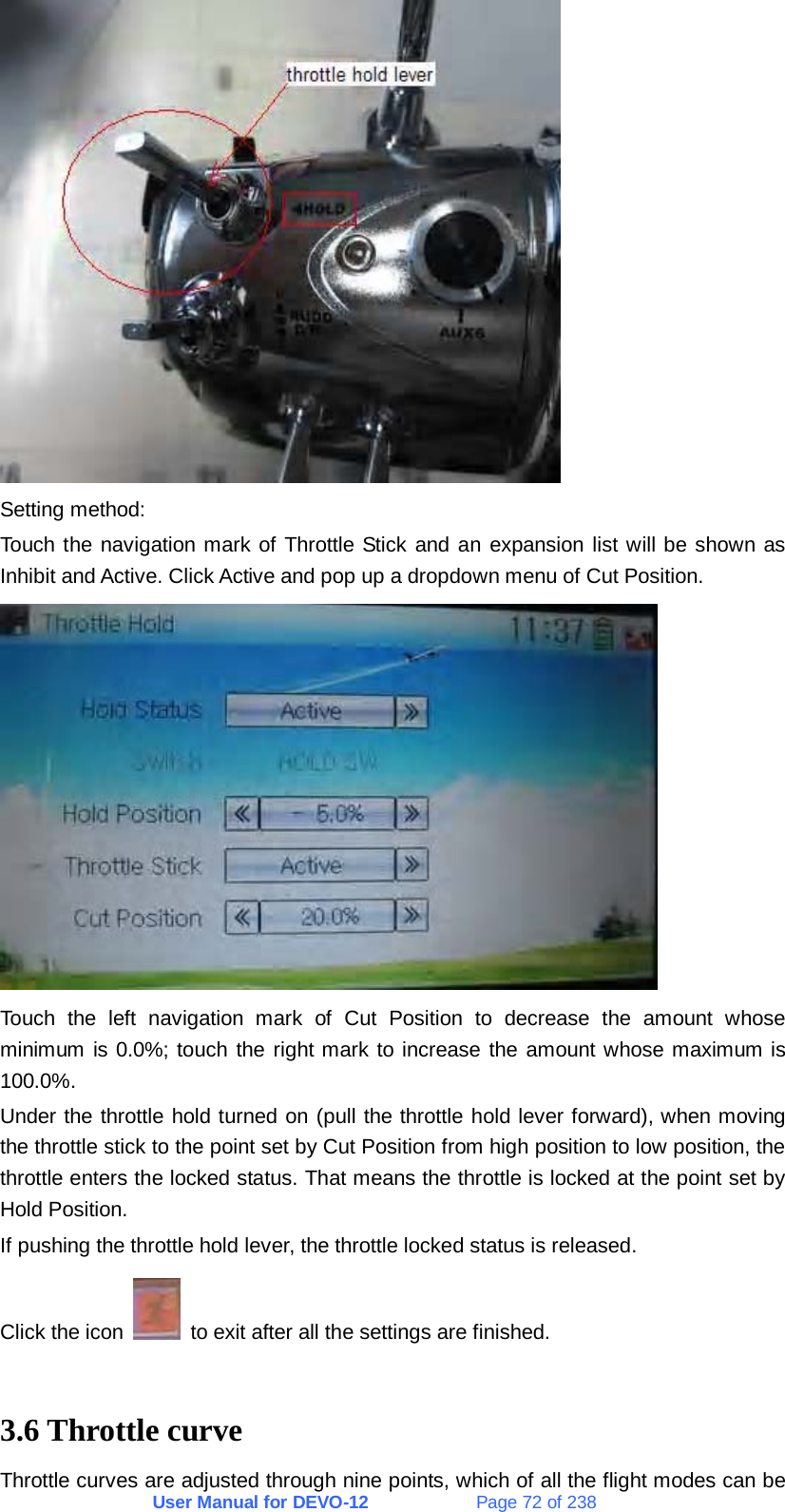 User Manual for DEVO-12             Page 72 of 238  Setting method: Touch the navigation mark of Throttle Stick and an expansion list will be shown as Inhibit and Active. Click Active and pop up a dropdown menu of Cut Position.  Touch the left navigation mark of Cut Position to decrease the amount whose minimum is 0.0%; touch the right mark to increase the amount whose maximum is 100.0%. Under the throttle hold turned on (pull the throttle hold lever forward), when moving the throttle stick to the point set by Cut Position from high position to low position, the throttle enters the locked status. That means the throttle is locked at the point set by Hold Position. If pushing the throttle hold lever, the throttle locked status is released. Click the icon    to exit after all the settings are finished.  3.6 Throttle curve Throttle curves are adjusted through nine points, which of all the flight modes can be 