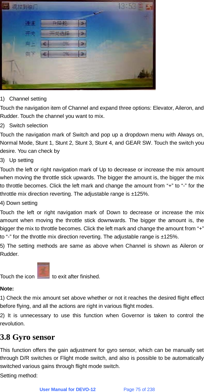 User Manual for DEVO-12             Page 75 of 238  1) Channel setting Touch the navigation item of Channel and expand three options: Elevator, Aileron, and Rudder. Touch the channel you want to mix. 2) Switch selection Touch the navigation mark of Switch and pop up a dropdown menu with Always on, Normal Mode, Stunt 1, Stunt 2, Stunt 3, Stunt 4, and GEAR SW. Touch the switch you desire. You can check by 3) Up setting Touch the left or right navigation mark of Up to decrease or increase the mix amount when moving the throttle stick upwards. The bigger the amount is, the bigger the mix to throttle becomes. Click the left mark and change the amount from “+” to “-” for the throttle mix direction reverting. The adjustable range is ±125%. 4) Down setting Touch the left or right navigation mark of Down to decrease or increase the mix amount when moving the throttle stick downwards. The bigger the amount is, the bigger the mix to throttle becomes. Click the left mark and change the amount from “+” to “-” for the throttle mix direction reverting. The adjustable range is ±125%. 5) The setting methods are same as above when Channel is shown as Aileron or Rudder. Touch the icon    to exit after finished. Note: 1) Check the mix amount set above whether or not it reaches the desired flight effect before flying, and all the actions are right in various flight modes. 2) It is unnecessary to use this function when Governor is taken to control the revolution. 3.8 Gyro sensor This function offers the gain adjustment for gyro sensor, which can be manually set through D/R switches or Flight mode switch, and also is possible to be automatically switched various gains through flight mode switch. Setting method: 