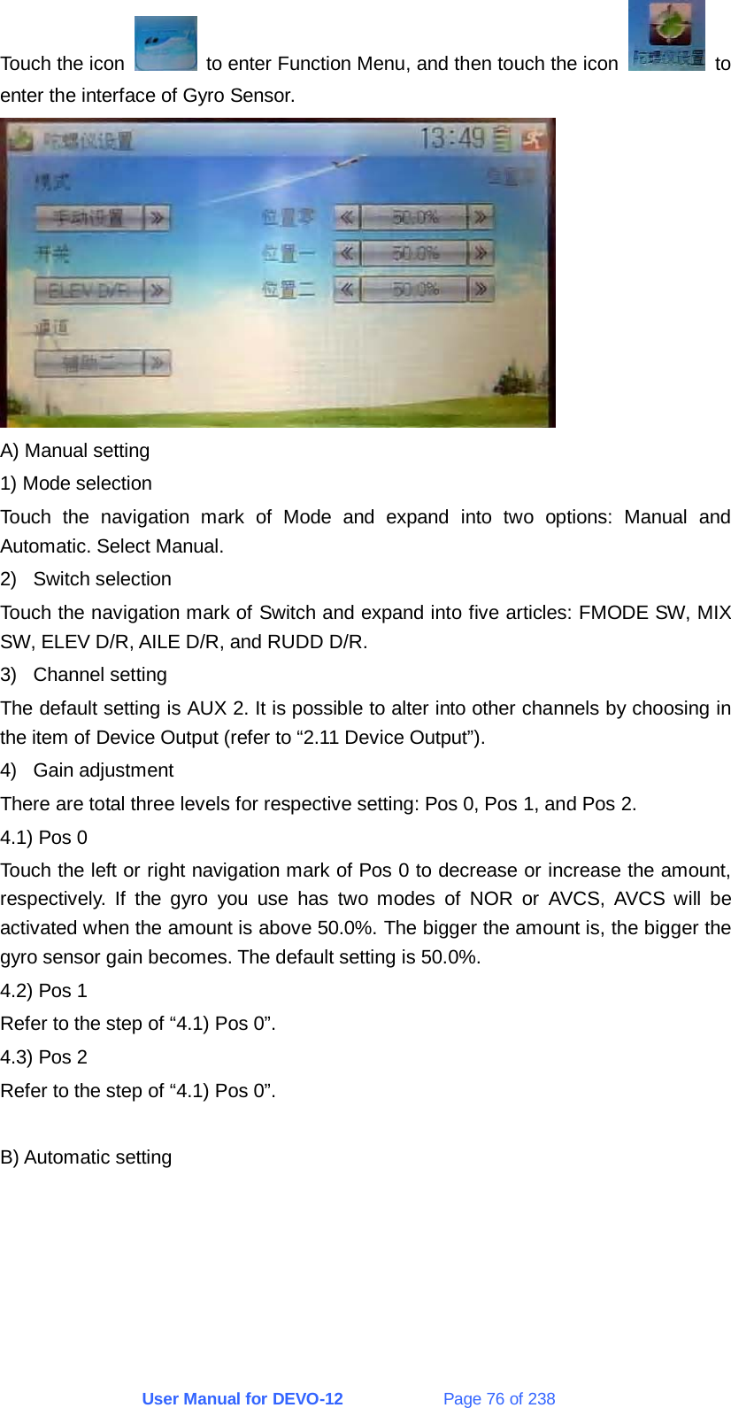 User Manual for DEVO-12             Page 76 of 238 Touch the icon    to enter Function Menu, and then touch the icon   to enter the interface of Gyro Sensor.  A) Manual setting 1) Mode selection Touch the navigation mark of Mode and expand into two options: Manual and Automatic. Select Manual. 2) Switch selection Touch the navigation mark of Switch and expand into five articles: FMODE SW, MIX SW, ELEV D/R, AILE D/R, and RUDD D/R. 3) Channel setting The default setting is AUX 2. It is possible to alter into other channels by choosing in the item of Device Output (refer to “2.11 Device Output”). 4) Gain adjustment There are total three levels for respective setting: Pos 0, Pos 1, and Pos 2. 4.1) Pos 0 Touch the left or right navigation mark of Pos 0 to decrease or increase the amount, respectively. If the gyro you use has two modes of NOR or AVCS, AVCS will be activated when the amount is above 50.0%. The bigger the amount is, the bigger the gyro sensor gain becomes. The default setting is 50.0%. 4.2) Pos 1 Refer to the step of “4.1) Pos 0”. 4.3) Pos 2 Refer to the step of “4.1) Pos 0”.  B) Automatic setting 