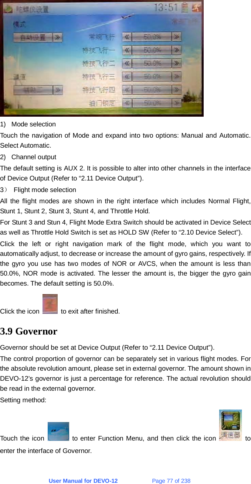 User Manual for DEVO-12             Page 77 of 238  1) Mode selection Touch the navigation of Mode and expand into two options: Manual and Automatic. Select Automatic. 2) Channel output The default setting is AUX 2. It is possible to alter into other channels in the interface of Device Output (Refer to “2.11 Device Output”). 3） Flight mode selection All the flight modes are shown in the right interface which includes Normal Flight, Stunt 1, Stunt 2, Stunt 3, Stunt 4, and Throttle Hold. For Stunt 3 and Stun 4, Flight Mode Extra Switch should be activated in Device Select as well as Throttle Hold Switch is set as HOLD SW (Refer to “2.10 Device Select”). Click the left or right navigation mark of the flight mode, which you want to automatically adjust, to decrease or increase the amount of gyro gains, respectively. If the gyro you use has two modes of NOR or AVCS, when the amount is less than 50.0%, NOR mode is activated. The lesser the amount is, the bigger the gyro gain becomes. The default setting is 50.0%. Click the icon    to exit after finished. 3.9 Governor Governor should be set at Device Output (Refer to “2.11 Device Output”). The control proportion of governor can be separately set in various flight modes. For the absolute revolution amount, please set in external governor. The amount shown in DEVO-12’s governor is just a percentage for reference. The actual revolution should be read in the external governor. Setting method: Touch the icon   to enter Function Menu, and then click the icon   to enter the interface of Governor.   