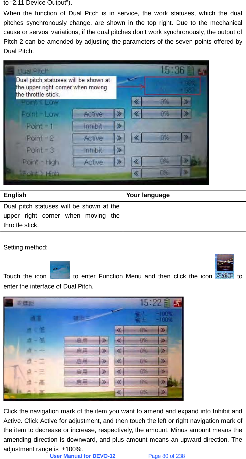 User Manual for DEVO-12             Page 80 of 238 to “2.11 Device Output”). When the function of Dual Pitch is in service, the work statuses, which the dual pitches synchronously change, are shown in the top right. Due to the mechanical cause or servos’ variations, if the dual pitches don’t work synchronously, the output of Pitch 2 can be amended by adjusting the parameters of the seven points offered by Dual Pitch.  English   Your language  Dual pitch statuses will be shown at the upper right corner when moving the throttle stick.   Setting method: Touch the icon   to enter Function Menu and then click the icon   to enter the interface of Dual Pitch.  Click the navigation mark of the item you want to amend and expand into Inhibit and Active. Click Active for adjustment, and then touch the left or right navigation mark of the item to decrease or increase, respectively, the amount. Minus amount means the amending direction is downward, and plus amount means an upward direction. The adjustment range is ±100%. 