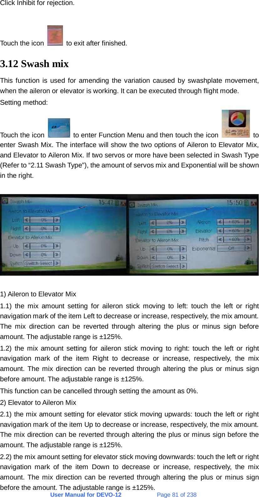 User Manual for DEVO-12             Page 81 of 238 Click Inhibit for rejection.  Touch the icon    to exit after finished. 3.12 Swash mix This function is used for amending the variation caused by swashplate movement, when the aileron or elevator is working. It can be executed through flight mode. Setting method: Touch the icon    to enter Function Menu and then touch the icon   to enter Swash Mix. The interface will show the two options of Aileron to Elevator Mix, and Elevator to Aileron Mix. If two servos or more have been selected in Swash Type (Refer to “2.11 Swash Type”), the amount of servos mix and Exponential will be shown in the right.     1) Aileron to Elevator Mix 1.1) the mix amount setting for aileron stick moving to left: touch the left or right navigation mark of the item Left to decrease or increase, respectively, the mix amount. The mix direction can be reverted through altering the plus or minus sign before amount. The adjustable range is ±125%. 1.2) the mix amount setting for aileron stick moving to right: touch the left or right navigation mark of the item Right to decrease or increase, respectively, the mix amount. The mix direction can be reverted through altering the plus or minus sign before amount. The adjustable range is ±125%. This function can be cancelled through setting the amount as 0%. 2) Elevator to Aileron Mix 2.1) the mix amount setting for elevator stick moving upwards: touch the left or right navigation mark of the item Up to decrease or increase, respectively, the mix amount. The mix direction can be reverted through altering the plus or minus sign before the amount. The adjustable range is ±125%. 2.2) the mix amount setting for elevator stick moving downwards: touch the left or right navigation mark of the item Down to decrease or increase, respectively, the mix amount. The mix direction can be reverted through altering the plus or minus sign before the amount. The adjustable range is ±125%. 