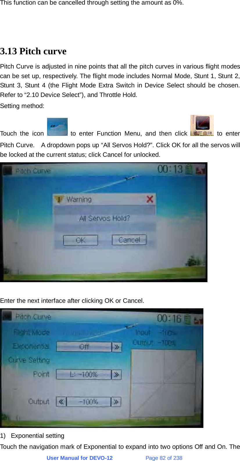 User Manual for DEVO-12             Page 82 of 238 This function can be cancelled through setting the amount as 0%.    3.13 Pitch curve Pitch Curve is adjusted in nine points that all the pitch curves in various flight modes can be set up, respectively. The flight mode includes Normal Mode, Stunt 1, Stunt 2, Stunt 3, Stunt 4 (the Flight Mode Extra Switch in Device Select should be chosen. Refer to “2.10 Device Select”), and Throttle Hold. Setting method: Touch the icon   to enter Function Menu, and then click   to enter Pitch Curve.    A dropdown pops up “All Servos Hold?”. Click OK for all the servos will be locked at the current status; click Cancel for unlocked.   Enter the next interface after clicking OK or Cancel.  1) Exponential setting Touch the navigation mark of Exponential to expand into two options Off and On. The 