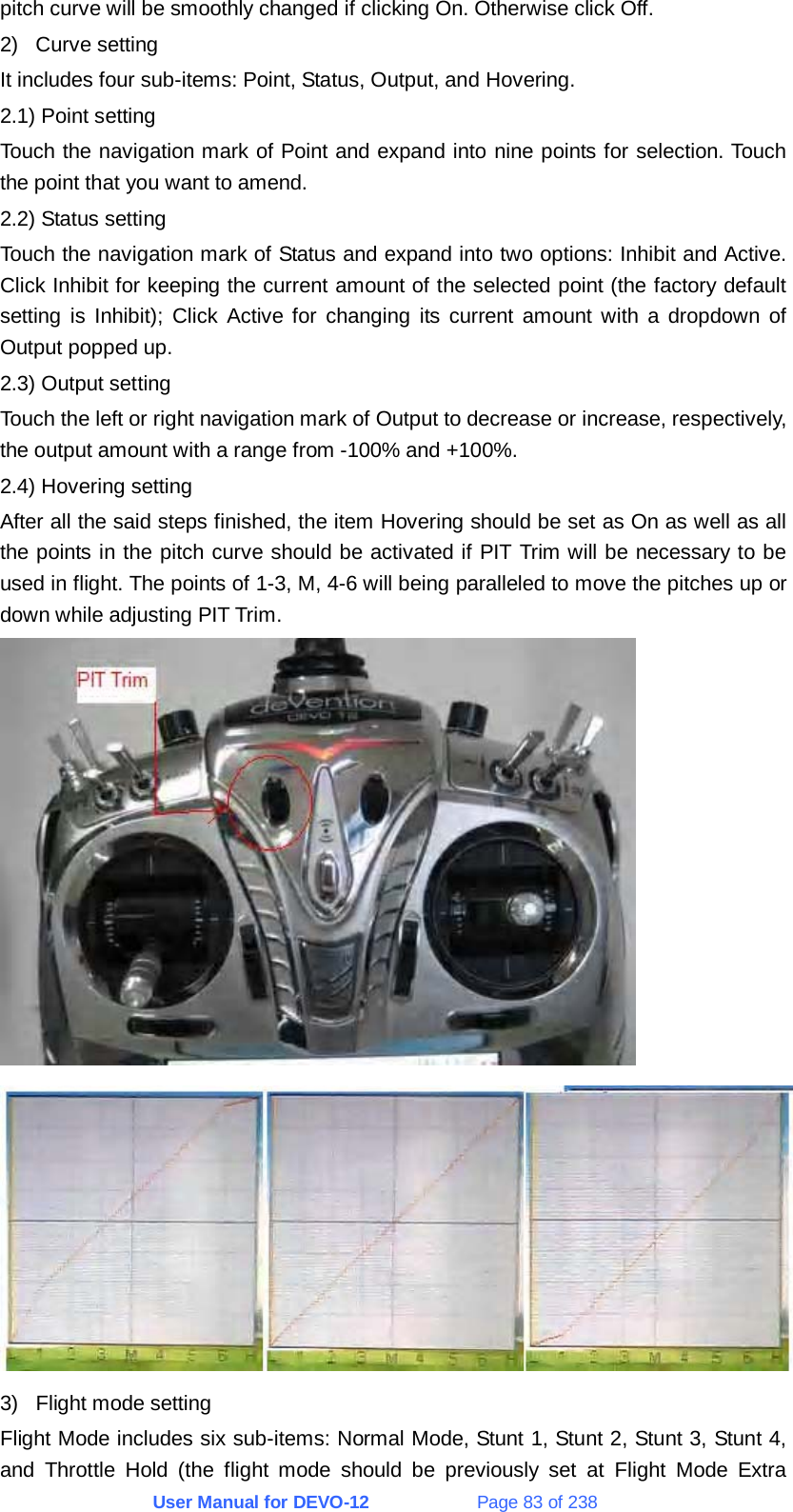 User Manual for DEVO-12             Page 83 of 238 pitch curve will be smoothly changed if clicking On. Otherwise click Off. 2) Curve setting It includes four sub-items: Point, Status, Output, and Hovering. 2.1) Point setting Touch the navigation mark of Point and expand into nine points for selection. Touch the point that you want to amend. 2.2) Status setting Touch the navigation mark of Status and expand into two options: Inhibit and Active. Click Inhibit for keeping the current amount of the selected point (the factory default setting is Inhibit); Click Active for changing its current amount with a dropdown of Output popped up. 2.3) Output setting Touch the left or right navigation mark of Output to decrease or increase, respectively, the output amount with a range from -100% and +100%. 2.4) Hovering setting After all the said steps finished, the item Hovering should be set as On as well as all the points in the pitch curve should be activated if PIT Trim will be necessary to be used in flight. The points of 1-3, M, 4-6 will being paralleled to move the pitches up or down while adjusting PIT Trim.   3)  Flight mode setting Flight Mode includes six sub-items: Normal Mode, Stunt 1, Stunt 2, Stunt 3, Stunt 4, and Throttle Hold (the flight mode should be previously set at Flight Mode Extra 