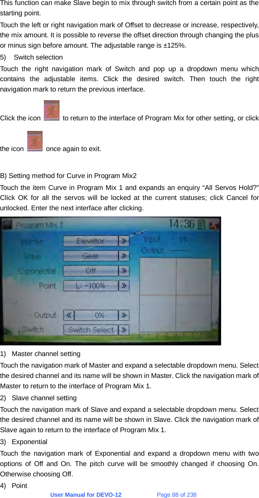 User Manual for DEVO-12             Page 88 of 238 This function can make Slave begin to mix through switch from a certain point as the starting point. Touch the left or right navigation mark of Offset to decrease or increase, respectively, the mix amount. It is possible to reverse the offset direction through changing the plus or minus sign before amount. The adjustable range is ±125%. 5) Switch selection Touch the right navigation mark of Switch and pop up a dropdown menu which contains the adjustable items. Click the desired switch. Then touch the right navigation mark to return the previous interface. Click the icon    to return to the interface of Program Mix for other setting, or click the icon    once again to exit.  B) Setting method for Curve in Program Mix2 Touch the item Curve in Program Mix 1 and expands an enquiry “All Servos Hold?” Click OK for all the servos will be locked at the current statuses; click Cancel for unlocked. Enter the next interface after clicking.  1)  Master channel setting Touch the navigation mark of Master and expand a selectable dropdown menu. Select the desired channel and its name will be shown in Master. Click the navigation mark of Master to return to the interface of Program Mix 1. 2)  Slave channel setting Touch the navigation mark of Slave and expand a selectable dropdown menu. Select the desired channel and its name will be shown in Slave. Click the navigation mark of Slave again to return to the interface of Program Mix 1. 3) Exponential Touch the navigation mark of Exponential and expand a dropdown menu with two options of Off and On. The pitch curve will be smoothly changed if choosing On. Otherwise choosing Off. 4) Point 