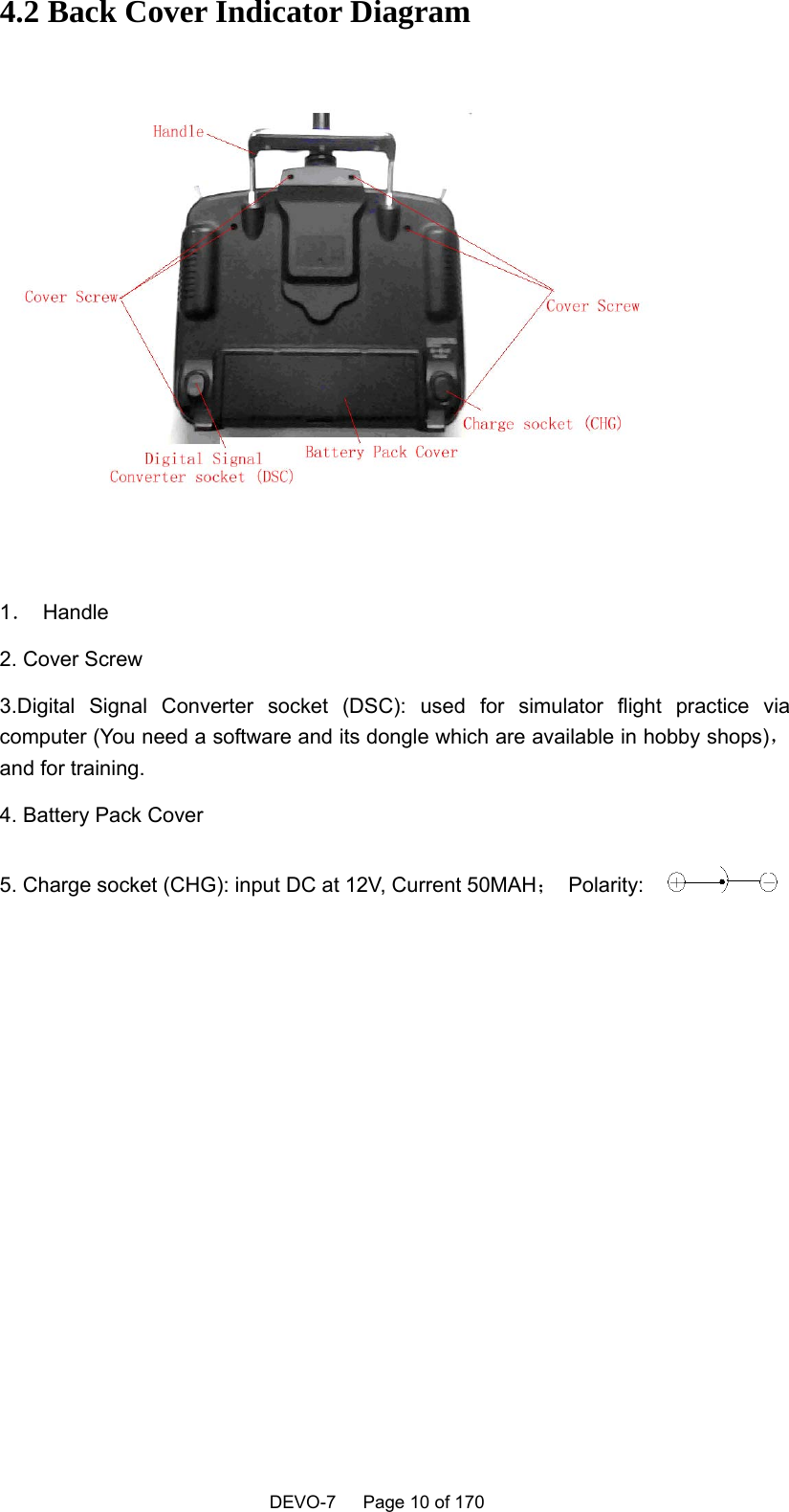    DEVO-7   Page 10 of 170   4.2 Back Cover Indicator Diagram   1． Handle 2. Cover Screw 3.Digital Signal Converter socket (DSC): used for simulator flight practice via computer (You need a software and its dongle which are available in hobby shops)，and for training. 4. Battery Pack Cover 5. Charge socket (CHG): input DC at 12V, Current 50MAH； Polarity:    