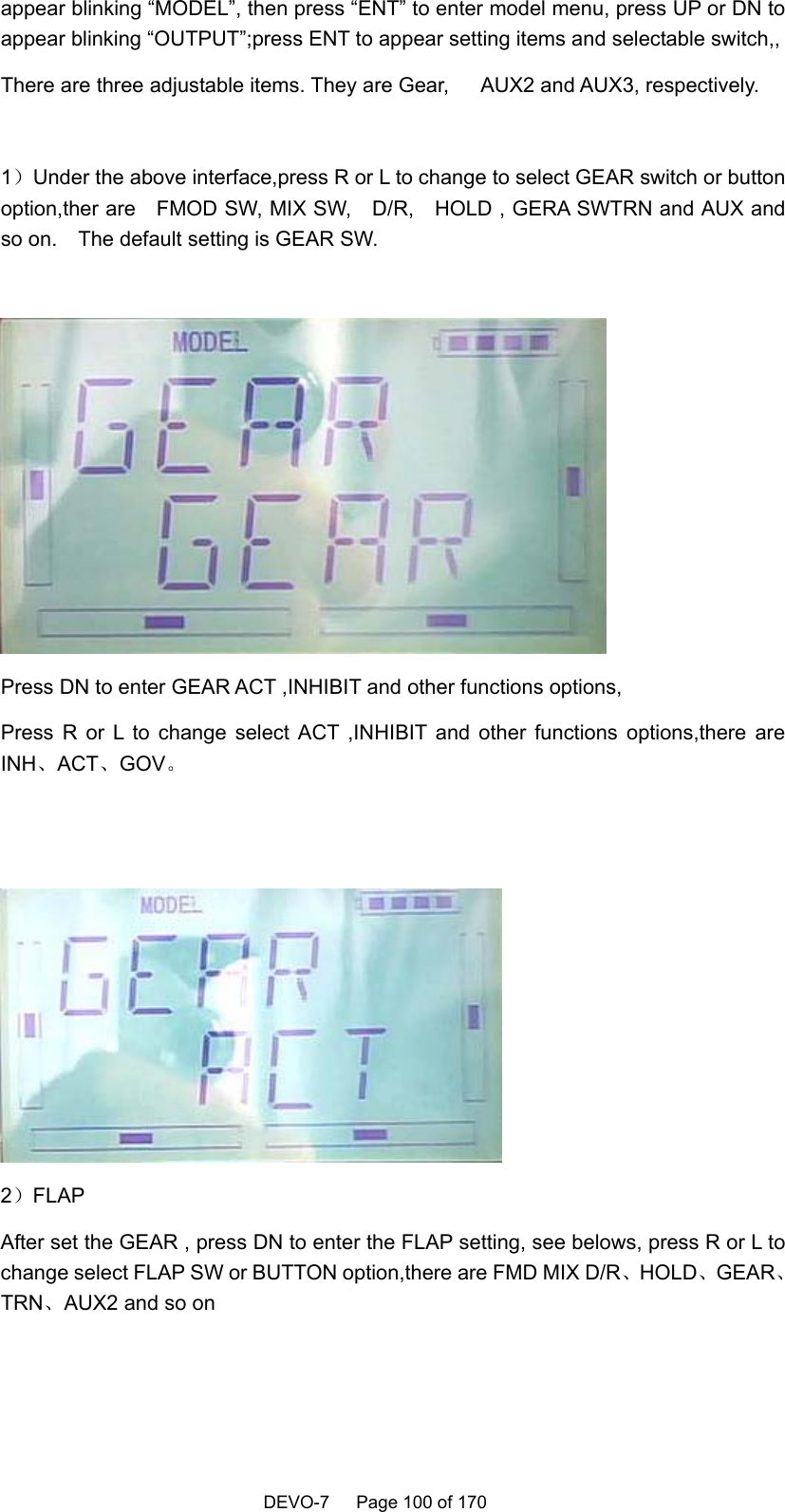    DEVO-7   Page 100 of 170   appear blinking “MODEL”, then press “ENT” to enter model menu, press UP or DN to appear blinking “OUTPUT”;press ENT to appear setting items and selectable switch,,   There are three adjustable items. They are Gear,      AUX2 and AUX3, respectively.      1）Under the above interface,press R or L to change to select GEAR switch or button option,ther are    FMOD SW, MIX SW,    D/R,    HOLD , GERA SWTRN and AUX and so on.    The default setting is GEAR SW.   Press DN to enter GEAR ACT ,INHIBIT and other functions options, Press R or L to change select ACT ,INHIBIT and other functions options,there are INH、ACT、GOV。     2）FLAP  After set the GEAR , press DN to enter the FLAP setting, see belows, press R or L to change select FLAP SW or BUTTON option,there are FMD MIX D/R、HOLD、GEAR、TRN、AUX2 and so on    