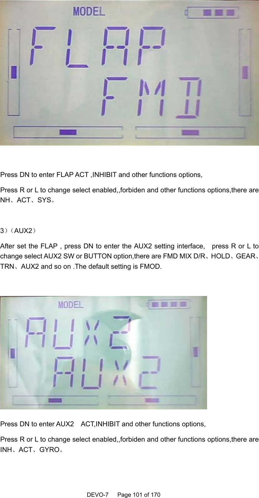    DEVO-7   Page 101 of 170     Press DN to enter FLAP ACT ,INHIBIT and other functions options, Press R or L to change select enabled,,forbiden and other functions options,there are NH、ACT、SYS。  3）（AUX2） After set the FLAP , press DN to enter the AUX2 setting interface,    press R or L to change select AUX2 SW or BUTTON option,there are FMD MIX D/R、HOLD、GEAR、TRN、AUX2 and so on .The default setting is FMOD.   Press DN to enter AUX2    ACT,INHIBIT and other functions options, Press R or L to change select enabled,,forbiden and other functions options,there are INH、ACT、GYRO。  