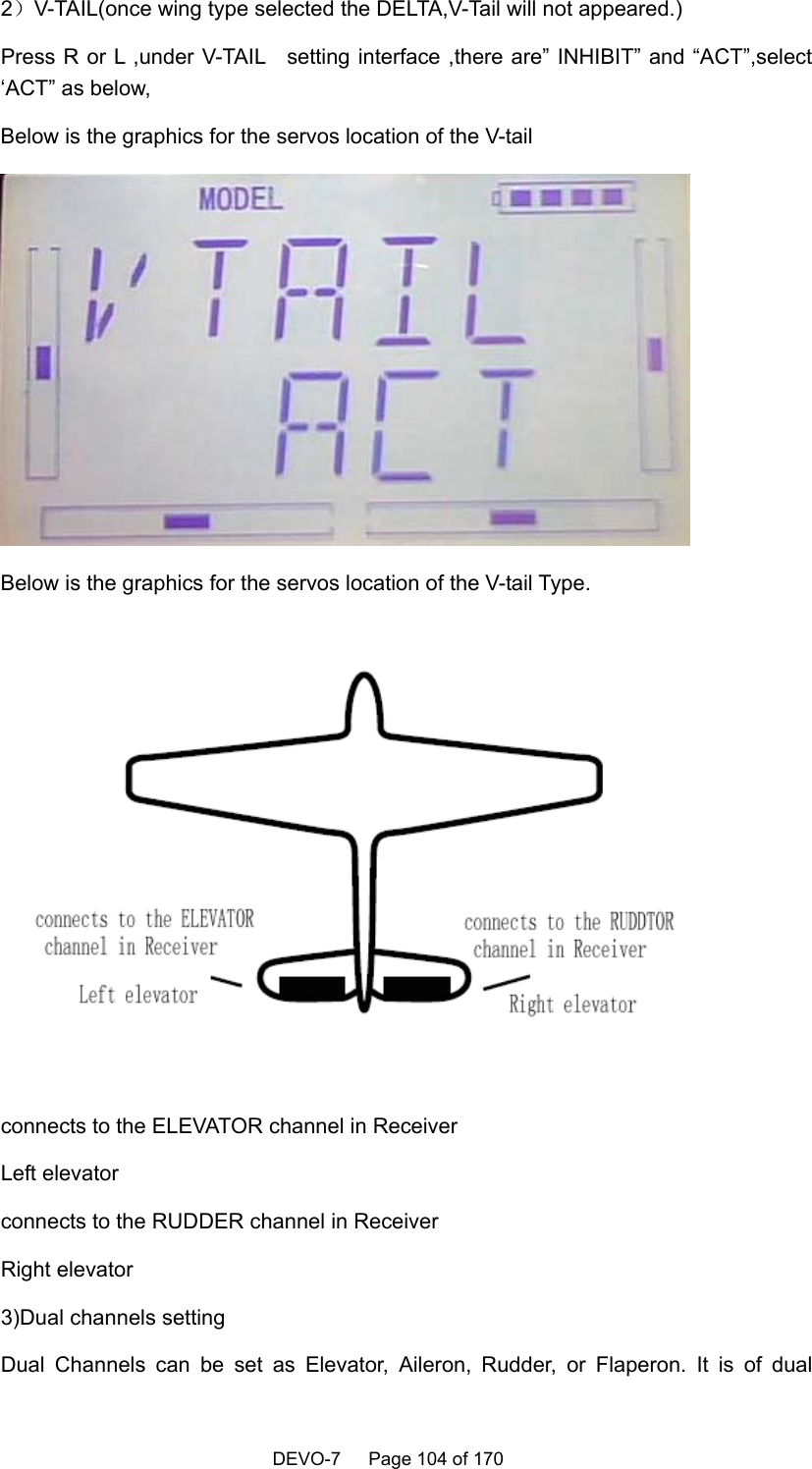    DEVO-7   Page 104 of 170     2）V-TAIL(once wing type selected the DELTA,V-Tail will not appeared.) Press R or L ,under V-TAIL   setting interface ,there are” INHIBIT” and “ACT”,select ‘ACT” as below, Below is the graphics for the servos location of the V-tail  Below is the graphics for the servos location of the V-tail Type.  connects to the ELEVATOR channel in Receiver   Left elevator connects to the RUDDER channel in Receiver   Right elevator 3)Dual channels setting Dual Channels can be set as Elevator, Aileron, Rudder, or Flaperon. It is of dual 