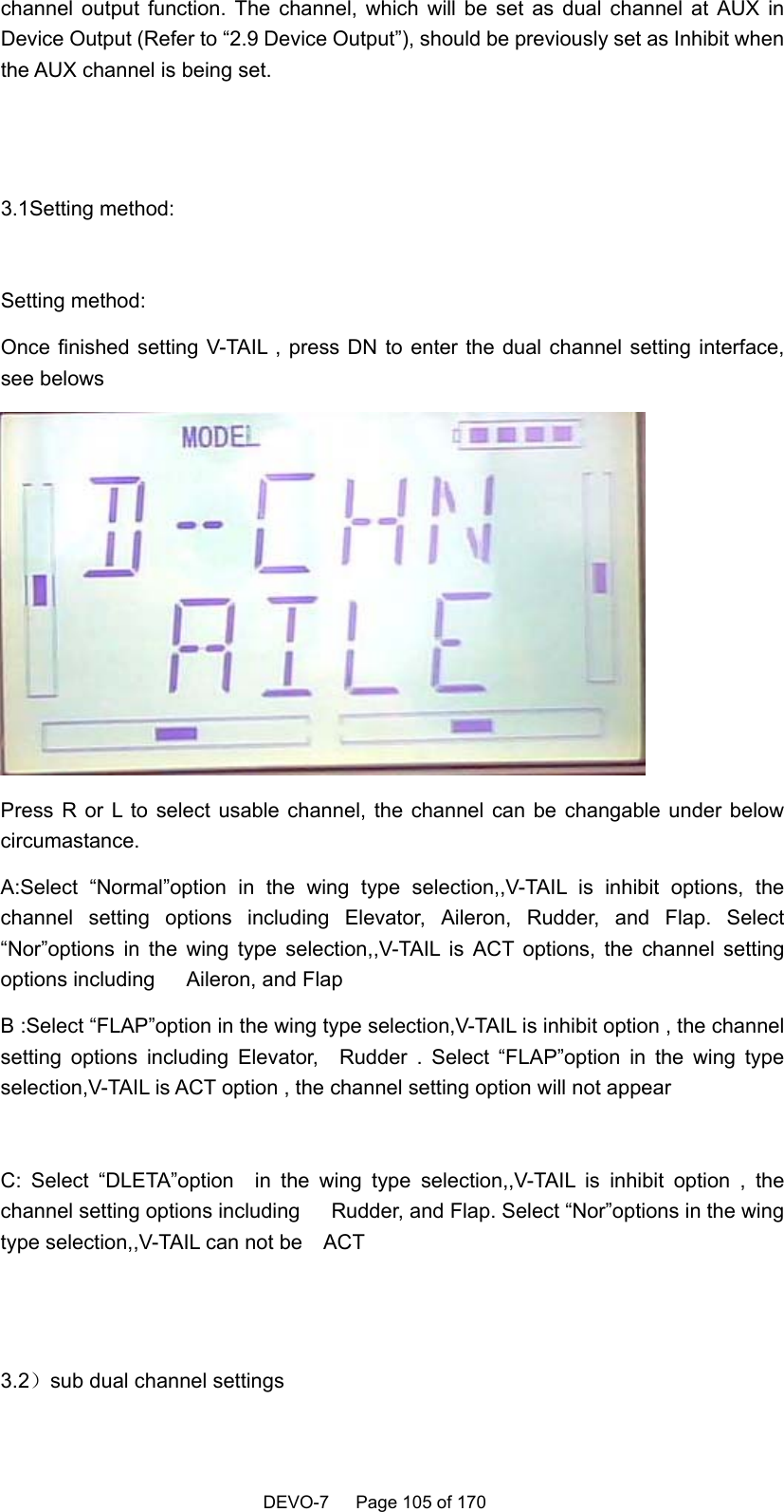    DEVO-7   Page 105 of 170   channel output function. The channel, which will be set as dual channel at AUX in Device Output (Refer to “2.9 Device Output”), should be previously set as Inhibit when the AUX channel is being set.    3.1Setting method:  Setting method: Once finished setting V-TAIL , press DN to enter the dual channel setting interface, see belows  Press R or L to select usable channel, the channel can be changable under below circumastance. A:Select “Normal”option in the wing type selection,,V-TAIL is inhibit options, the channel setting options including Elevator, Aileron, Rudder, and Flap. Select “Nor”options in the wing type selection,,V-TAIL is ACT options, the channel setting options including   Aileron, and Flap B :Select “FLAP”option in the wing type selection,V-TAIL is inhibit option , the channel setting options including Elevator,  Rudder . Select “FLAP”option in the wing type selection,V-TAIL is ACT option , the channel setting option will not appear  C: Select “DLETA”option  in the wing type selection,,V-TAIL is inhibit option , the channel setting options including      Rudder, and Flap. Select “Nor”options in the wing type selection,,V-TAIL can not be    ACT       3.2）sub dual channel settings     