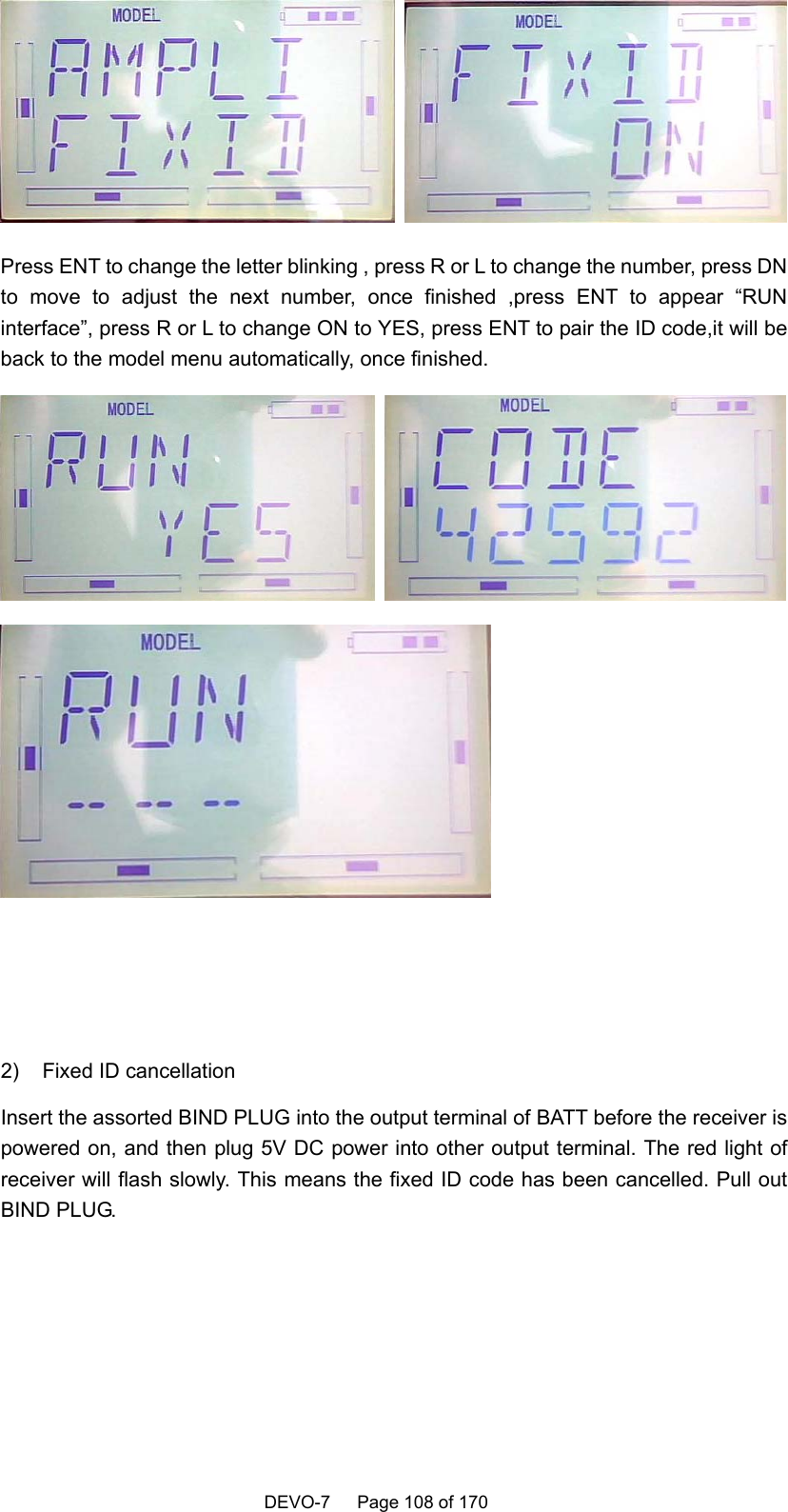    DEVO-7   Page 108 of 170    Press ENT to change the letter blinking , press R or L to change the number, press DN to move to adjust the next number, once finished ,press ENT to appear “RUN interface”, press R or L to change ON to YES, press ENT to pair the ID code,it will be back to the model menu automatically, once finished.       2)  Fixed ID cancellation Insert the assorted BIND PLUG into the output terminal of BATT before the receiver is powered on, and then plug 5V DC power into other output terminal. The red light of receiver will flash slowly. This means the fixed ID code has been cancelled. Pull out BIND PLUG.  