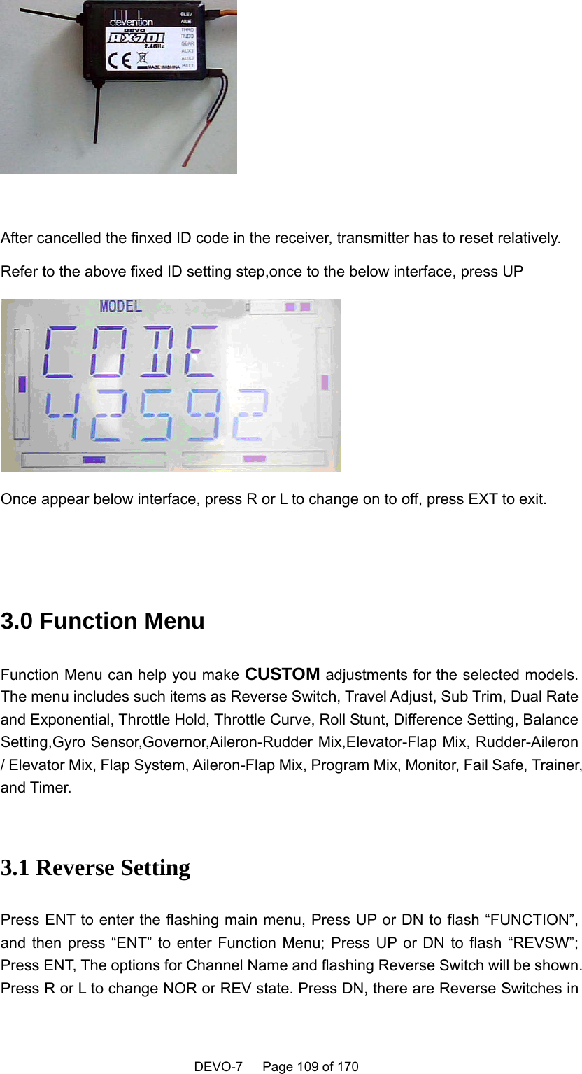    DEVO-7   Page 109 of 170     After cancelled the finxed ID code in the receiver, transmitter has to reset relatively. Refer to the above fixed ID setting step,once to the below interface, press UP  Once appear below interface, press R or L to change on to off, press EXT to exit.    3.0 Function Menu Function Menu can help you make CUSTOM adjustments for the selected models. The menu includes such items as Reverse Switch, Travel Adjust, Sub Trim, Dual Rate and Exponential, Throttle Hold, Throttle Curve, Roll Stunt, Difference Setting, Balance Setting,Gyro Sensor,Governor,Aileron-Rudder Mix,Elevator-Flap Mix, Rudder-Aileron / Elevator Mix, Flap System, Aileron-Flap Mix, Program Mix, Monitor, Fail Safe, Trainer, and Timer.  3.1 Reverse Setting Press ENT to enter the flashing main menu, Press UP or DN to flash “FUNCTION”, and then press “ENT” to enter Function Menu; Press UP or DN to flash “REVSW”; Press ENT, The options for Channel Name and flashing Reverse Switch will be shown. Press R or L to change NOR or REV state. Press DN, there are Reverse Switches in 