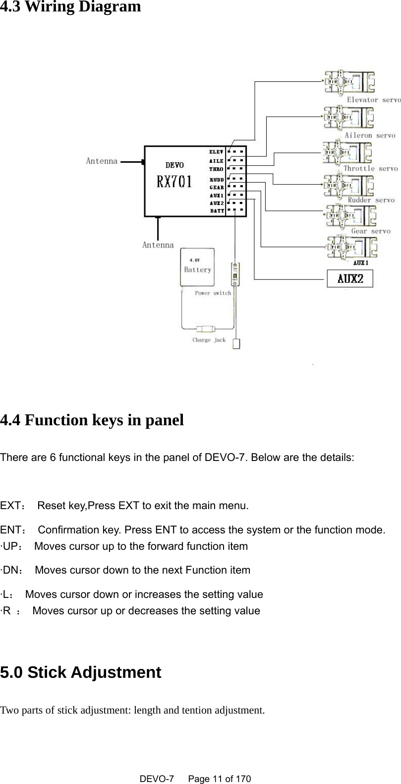    DEVO-7   Page 11 of 170   4.3 Wiring Diagram  4.4 Function keys in panel There are 6 functional keys in the panel of DEVO-7. Below are the details:    EXT：  Reset key,Press EXT to exit the main menu. ENT：  Confirmation key. Press ENT to access the system or the function mode. ·UP：  Moves cursor up to the forward function item ·DN：  Moves cursor down to the next Function item ·L：  Moves cursor down or increases the setting value ·R  ：  Moves cursor up or decreases the setting value  5.0 Stick Adjustment Two parts of stick adjustment: length and tention adjustment. 