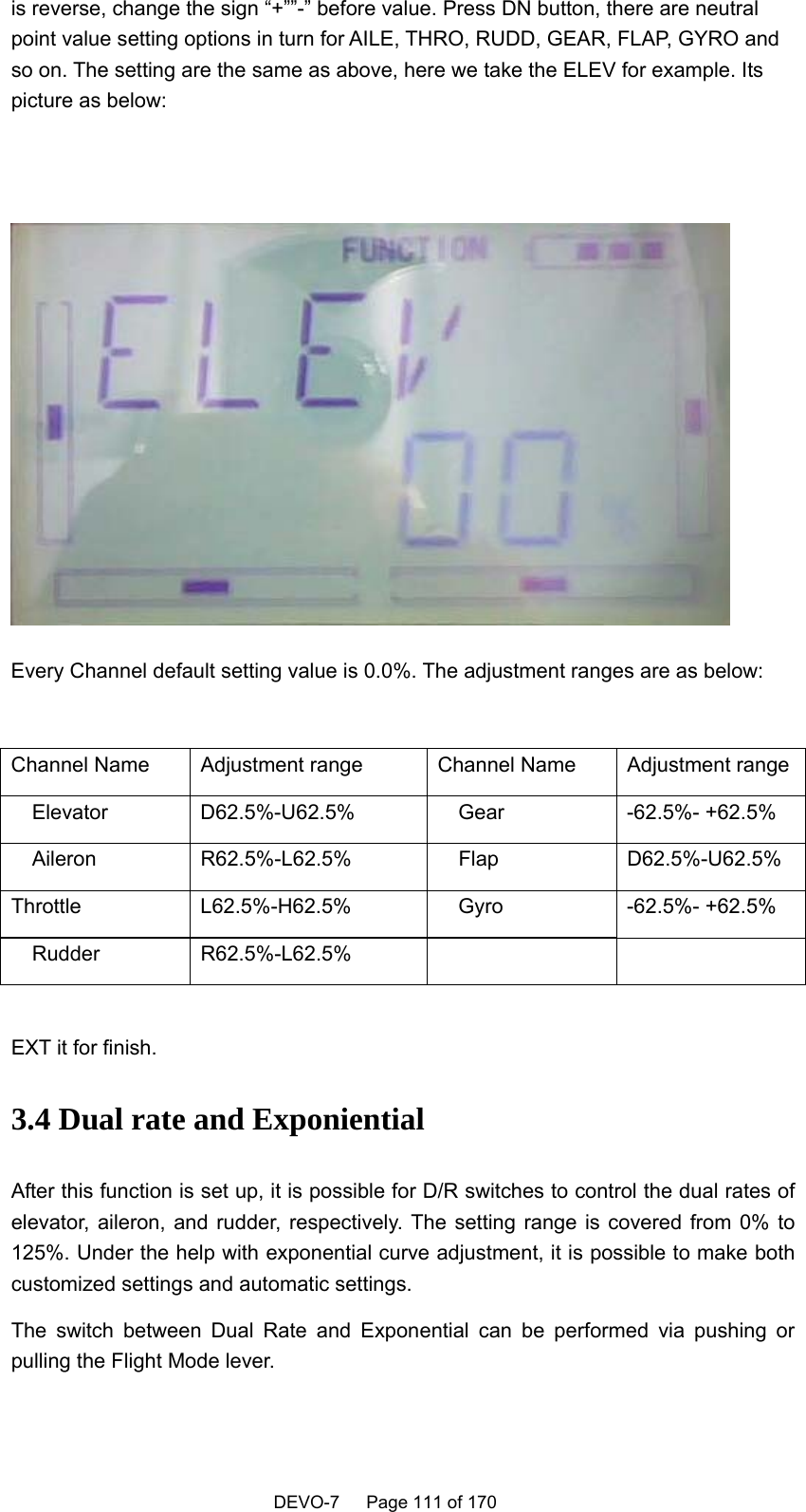    DEVO-7   Page 111 of 170   is reverse, change the sign “+””-” before value. Press DN button, there are neutral point value setting options in turn for AILE, THRO, RUDD, GEAR, FLAP, GYRO and so on. The setting are the same as above, here we take the ELEV for example. Its picture as below:      Every Channel default setting value is 0.0%. The adjustment ranges are as below:  Channel Name  Adjustment range  Channel Name  Adjustment range  Elevator  D62.5%-U62.5%    Gear  -62.5%- +62.5%   Aileron  R62.5%-L62.5%    Flap  D62.5%-U62.5% Throttle  L62.5%-H62.5%    Gyro  -62.5%- +62.5%   Rudder  R62.5%-L62.5%      EXT it for finish. 3.4 Dual rate and Exponiential After this function is set up, it is possible for D/R switches to control the dual rates of elevator, aileron, and rudder, respectively. The setting range is covered from 0% to 125%. Under the help with exponential curve adjustment, it is possible to make both customized settings and automatic settings.   The switch between Dual Rate and Exponential can be performed via pushing or pulling the Flight Mode lever.    