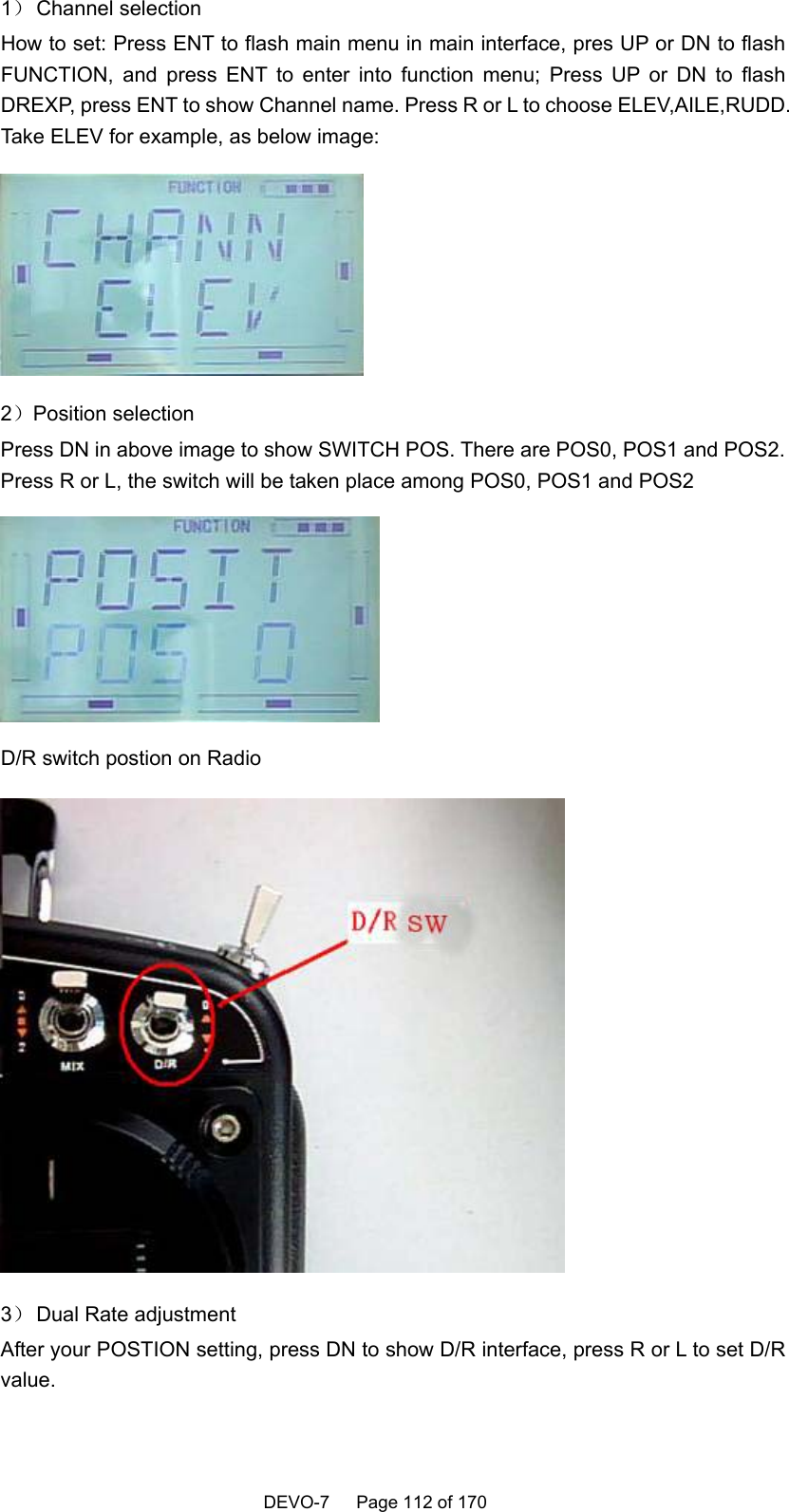   DEVO-7   Page 112 of 170   1） Channel  selection How to set: Press ENT to flash main menu in main interface, pres UP or DN to flash FUNCTION, and press ENT to enter into function menu; Press UP or DN to flash DREXP, press ENT to show Channel name. Press R or L to choose ELEV,AILE,RUDD. Take ELEV for example, as below image:  2）Position selection Press DN in above image to show SWITCH POS. There are POS0, POS1 and POS2. Press R or L, the switch will be taken place among POS0, POS1 and POS2  D/R switch postion on Radio  3） Dual Rate adjustment After your POSTION setting, press DN to show D/R interface, press R or L to set D/R value. 