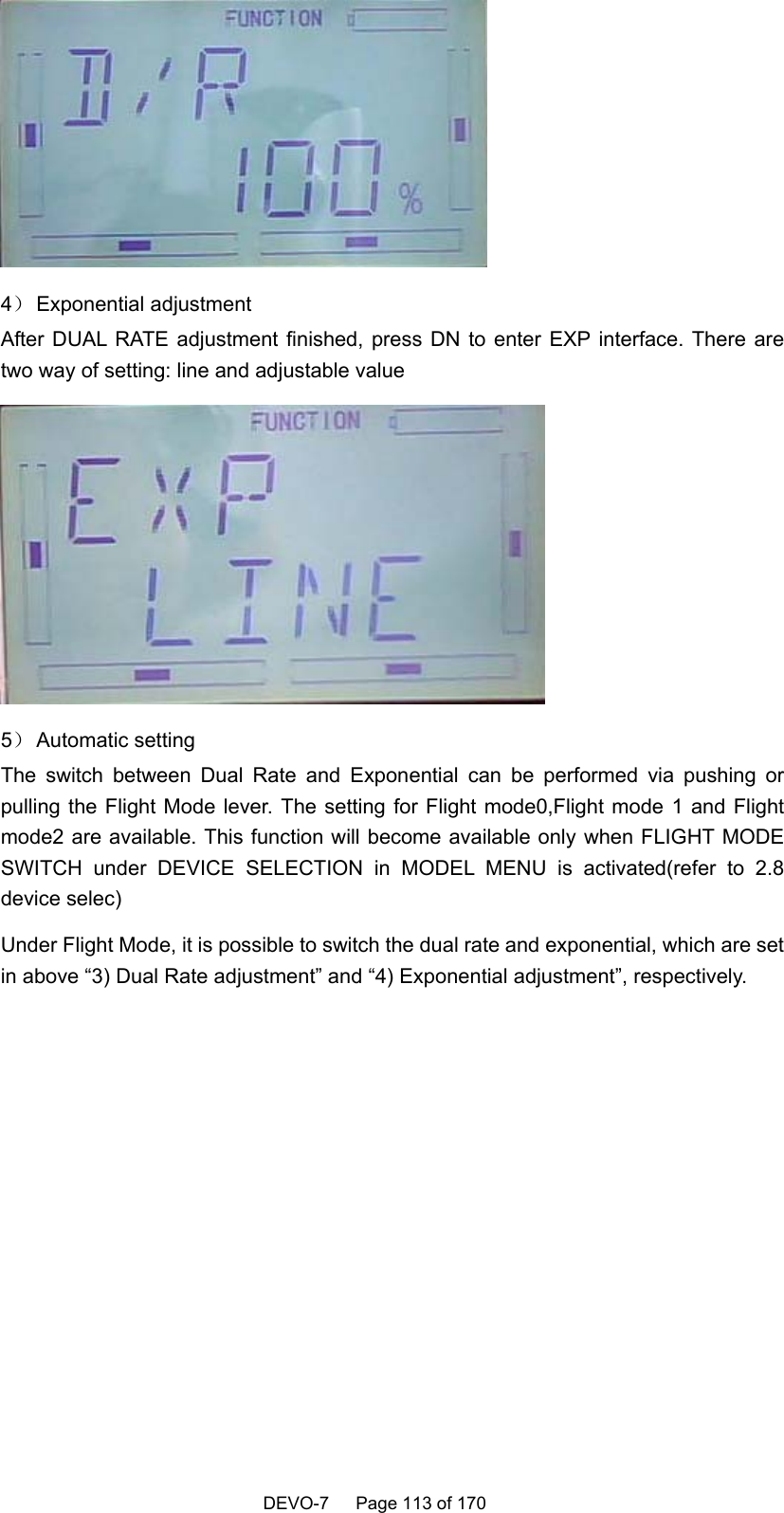    DEVO-7   Page 113 of 170    4） Exponential  adjustment After DUAL RATE adjustment finished, press DN to enter EXP interface. There are two way of setting: line and adjustable value    5） Automatic setting The switch between Dual Rate and Exponential can be performed via pushing or pulling the Flight Mode lever. The setting for Flight mode0,Flight mode 1 and Flight mode2 are available. This function will become available only when FLIGHT MODE SWITCH under DEVICE SELECTION in MODEL MENU is activated(refer to 2.8 device selec) Under Flight Mode, it is possible to switch the dual rate and exponential, which are set in above “3) Dual Rate adjustment” and “4) Exponential adjustment”, respectively. 