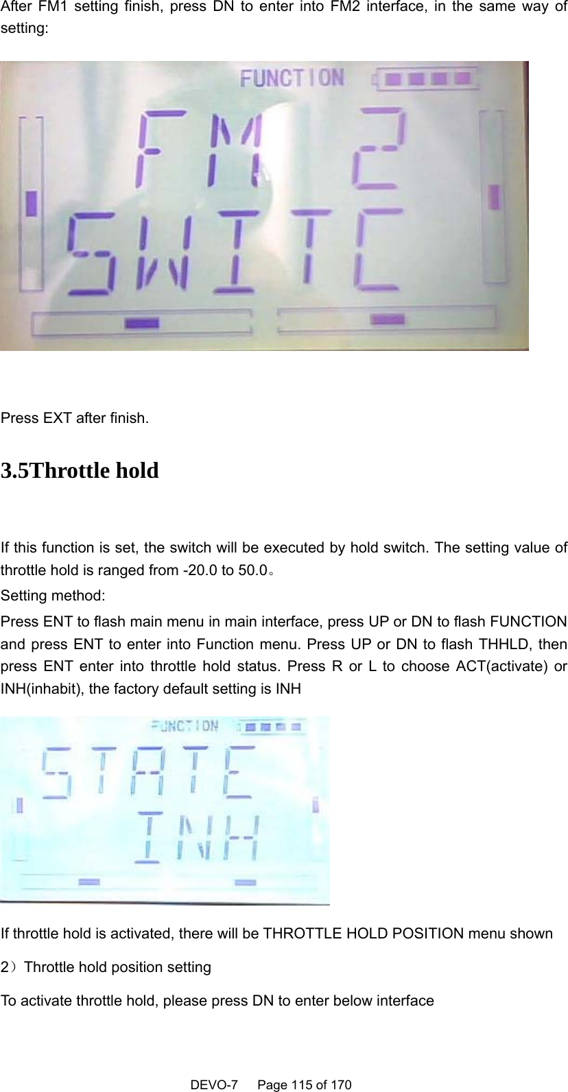    DEVO-7   Page 115 of 170   After FM1 setting finish, press DN to enter into FM2 interface, in the same way of setting:   Press EXT after finish. 3.5Throttle hold  If this function is set, the switch will be executed by hold switch. The setting value of throttle hold is ranged from -20.0 to 50.0。 Setting method: Press ENT to flash main menu in main interface, press UP or DN to flash FUNCTION and press ENT to enter into Function menu. Press UP or DN to flash THHLD, then press ENT enter into throttle hold status. Press R or L to choose ACT(activate) or INH(inhabit), the factory default setting is INH  If throttle hold is activated, there will be THROTTLE HOLD POSITION menu shown 2）Throttle hold position setting To activate throttle hold, please press DN to enter below interface 