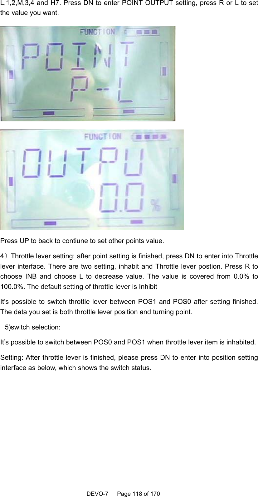    DEVO-7   Page 118 of 170   L,1,2,M,3,4 and H7. Press DN to enter POINT OUTPUT setting, press R or L to set the value you want.   Press UP to back to contiune to set other points value. 4）Throttle lever setting: after point setting is finished, press DN to enter into Throttle lever interface. There are two setting, inhabit and Throttle lever postion. Press R to choose INB and choose L to decrease value. The value is covered from 0.0% to 100.0%. The default setting of throttle lever is Inhibit   It’s possible to switch throttle lever between POS1 and POS0 after setting finished. The data you set is both throttle lever position and turning point. 5)switch selection: It’s possible to switch between POS0 and POS1 when throttle lever item is inhabited. Setting: After throttle lever is finished, please press DN to enter into position setting interface as below, which shows the switch status. 