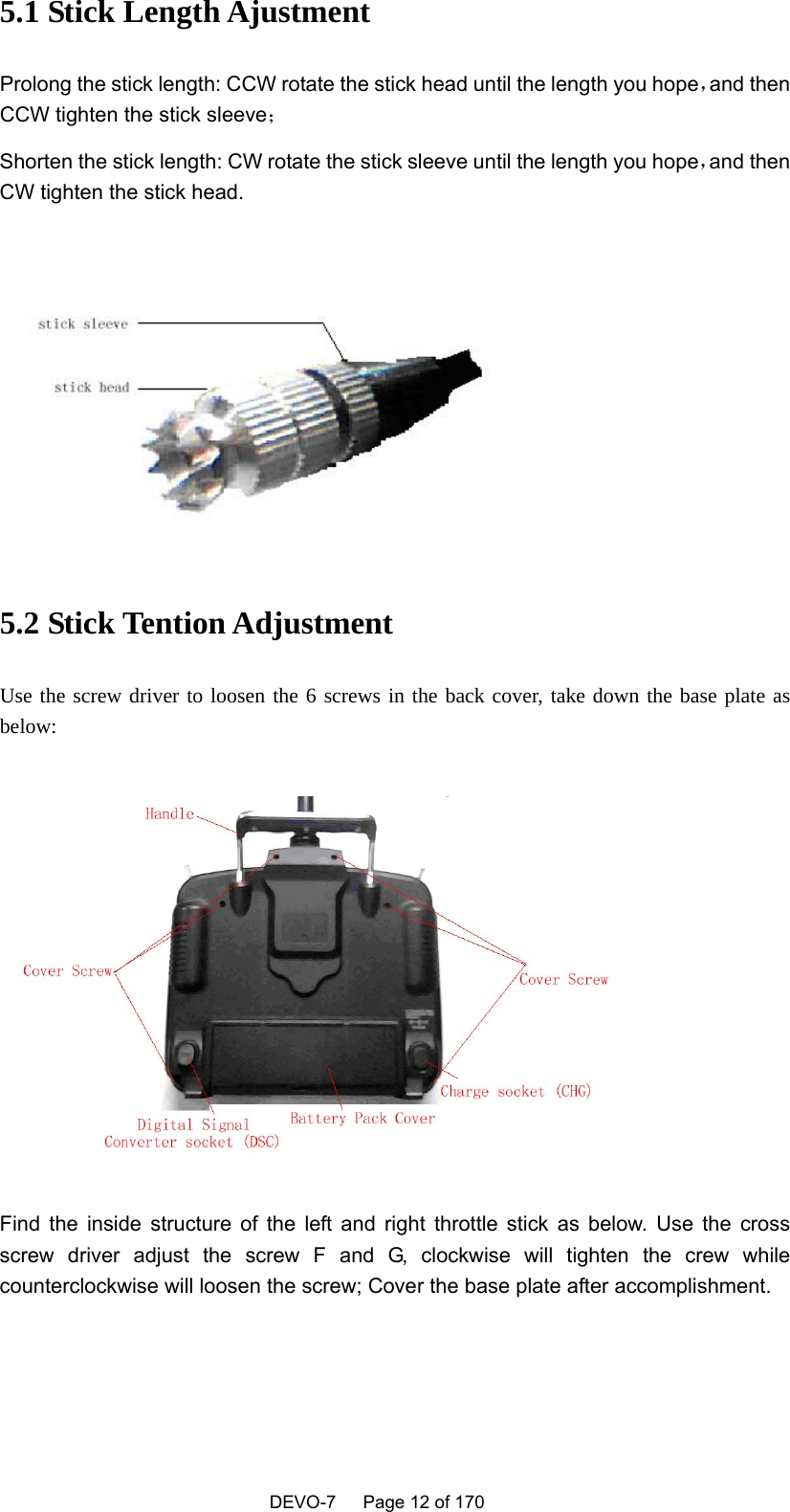    DEVO-7   Page 12 of 170   5.1 Stick Length Ajustment   Prolong the stick length: CCW rotate the stick head until the length you hope，and then CCW tighten the stick sleeve； Shorten the stick length: CW rotate the stick sleeve until the length you hope，and then CW tighten the stick head.    5.2 Stick Tention Adjustment Use the screw driver to loosen the 6 screws in the back cover, take down the base plate as below:  Find the inside structure of the left and right throttle stick as below. Use the cross screw driver adjust the screw F and G, clockwise will tighten the crew while counterclockwise will loosen the screw; Cover the base plate after accomplishment. 